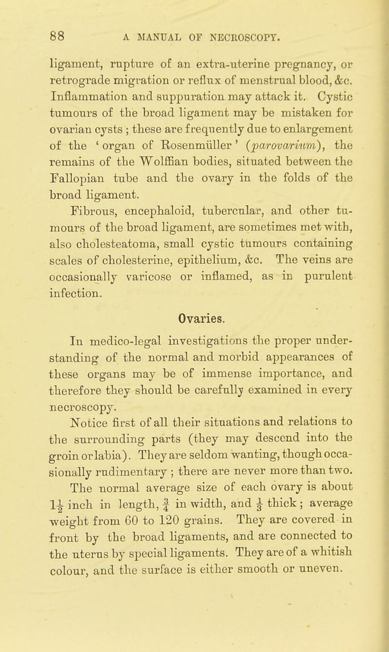 ligament, rupture of an extra-uterine pregnancy, or retrograde migration or reflux of menstrual blood, &c. Inflammation and suppuration may attack it. Cystic tumours of the broad ligament may be mistaken for ovarian cysts ; these are frequently due to enlargement of the ' organ of Rosenmiiller' (parovarium), the remains of the Wolffian bodies, situated between the Fallopian tube and the ovary in the folds of the broad ligament. Fibrous, encephaloid, tubercular, and other tu- mours of the broad ligament, are sometimes met with, also cholesteatoma, small cystic tumours containing scales of cholesterine, epithelium, &c. The veins are occasionally varicose or inflamed, as in purulent infection. Ovaries. In medico-legal investigations the proper under- standing of the normal and morbid appearances of these organs may be of immense importance, and therefore they should be carefully examined in every necroscopy. ISTotice first of all their situations and relations to the surrounding parts (they may descend into the groin or labia). They are seldom wanting, though occa- sionally rudimentary ; there are never more than two. The normal average size of each ovary is about 11 inch in length, | in width, and ^ thick ; average weight from 60 to 120 grains. They are covered in front by the broad ligaments, and are connected to the uterus by special ligaments. They are of a whitish colour, and the surface is either smooth or uneven.