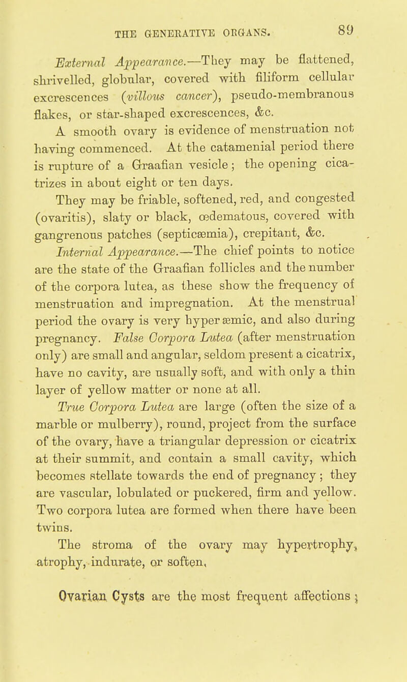 External Appearance.—They may be flattened, shrivelled, globular, covered witb filiform cellular excrescences (vtllotis cancer), pseudo-membranous flakes, or star-shaped excrescences, &c. A smooth ovary is evidence of menstruation not having commenced. At the catamenial pei'iod there is rupture of a Graafian vesicle ; the opening cica- trizes in about eight or ten days. They may be friable, softened, red, and congested (ovaritis), slaty or black, o^dematous, covered with gangrenous patches (septicaemia), crepitant, &c. Internal Appearance.—The chief points to notice are the state of the Grraafian follicles and the number of the corpora lutea, as these show the frequency of menstruation and impregnation. At the menstrual period the ovary is very hyper agmic, and also during pregnancy. False Corpora Lutea (after menstruation only) are small and angular, seldom present a cicatrix, have no cavity, are usually soft, and with only a thin layer of yellow matter or none at all. True Corpora Lutea are large (often the size of a marble or mulberry), round, project from the surface of the ovary, have a triangular depression or cicatrix at their summit, and contain a small cavity, which becomes stellate towards the end of pregnancy ; they are vascular, lobulated or puckered, firm and yellow. Two corpora lutea are formed when there have been twins. The stroma of the ovary may hypertrophy, atrophy, indurate, or soften, Ovarian Cysts are the most frequent affections \