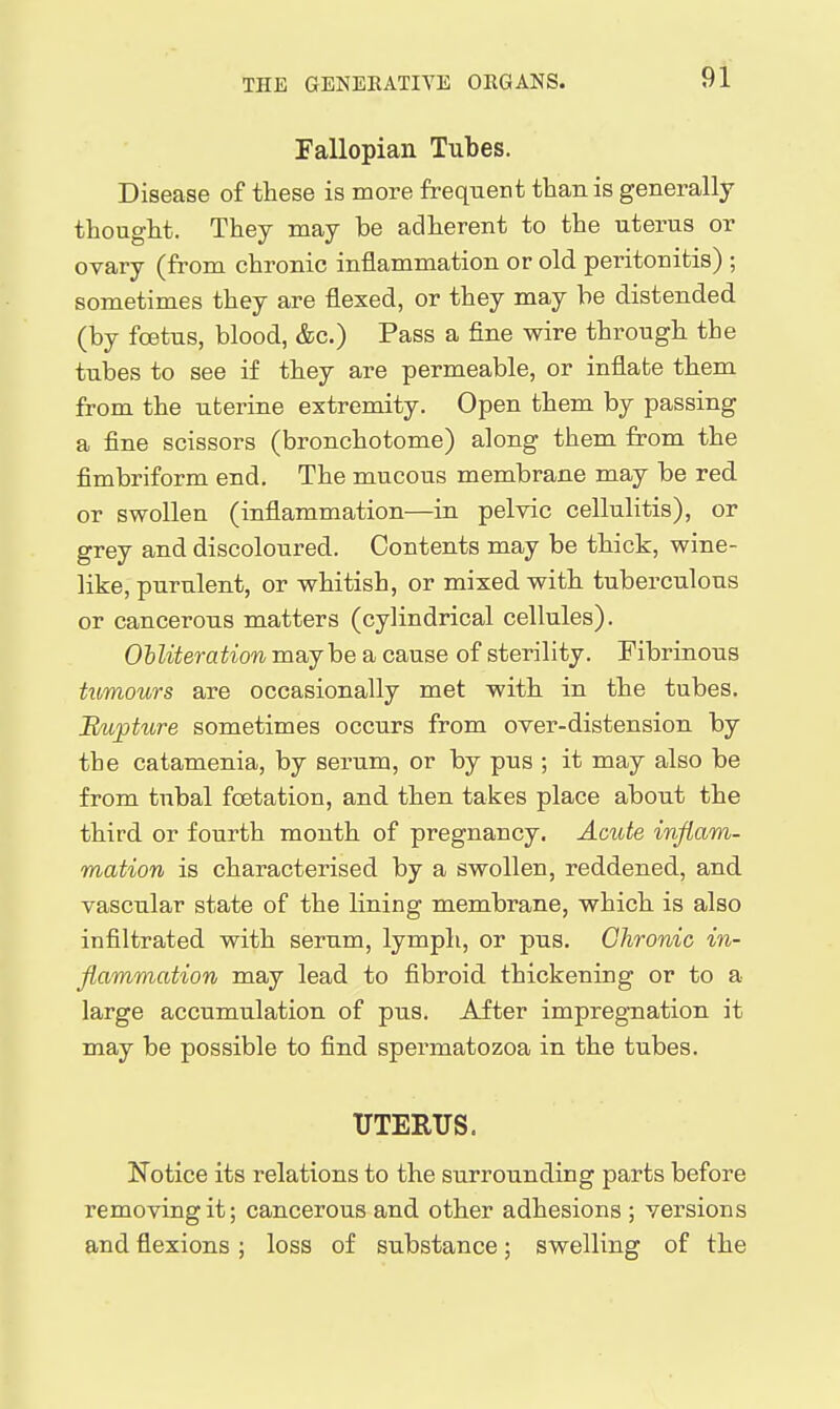 Fallopian Tubes. Disease of these is more frequent than is generally thought. They may be adherent to the uterus or ovary (from chronic inflammation or old pei-itouitis) ; sometimes they are flexed, or they may be distended (by fcetus, blood, &c.) Pass a fine wire through the tubes to see if they are permeable, or inflate them from the uberine extremity. Open them by passing a fine scissors (bronchotome) along them from the fimbriform end. The mucous membrane may be red or swollen (inflammation—in pelvic cellulitis), or grey and discoloured. Contents may be thick, wine- like, purulent, or whitish, or mixed with tuberculous or cancerous matters (cylindrical cellules). Ohliteration maybe a cause of sterility. Fibrinous hbmours are occasionally met with in the tubes. Rupture sometimes occurs from over-distension by the catamenia, by serum, or by pus ; it may also be from tubal foetation, and then takes place about the third or fourth month of pregnancy. Acute inflam- mation is characterised by a swollen, reddened, and vascular state of the lining membrane, which is also infiltrated with serum, lymph, or pus. Chronic in- flammation may lead to fibroid thickening or to a large accumulation of pus. After impregnation it may be possible to find spermatozoa in the tubes. UTERUS. ITotice its relations to the surrounding parts before removing it; cancerous and other adhesions ; versions and flexions; loss of substance; swelling of the