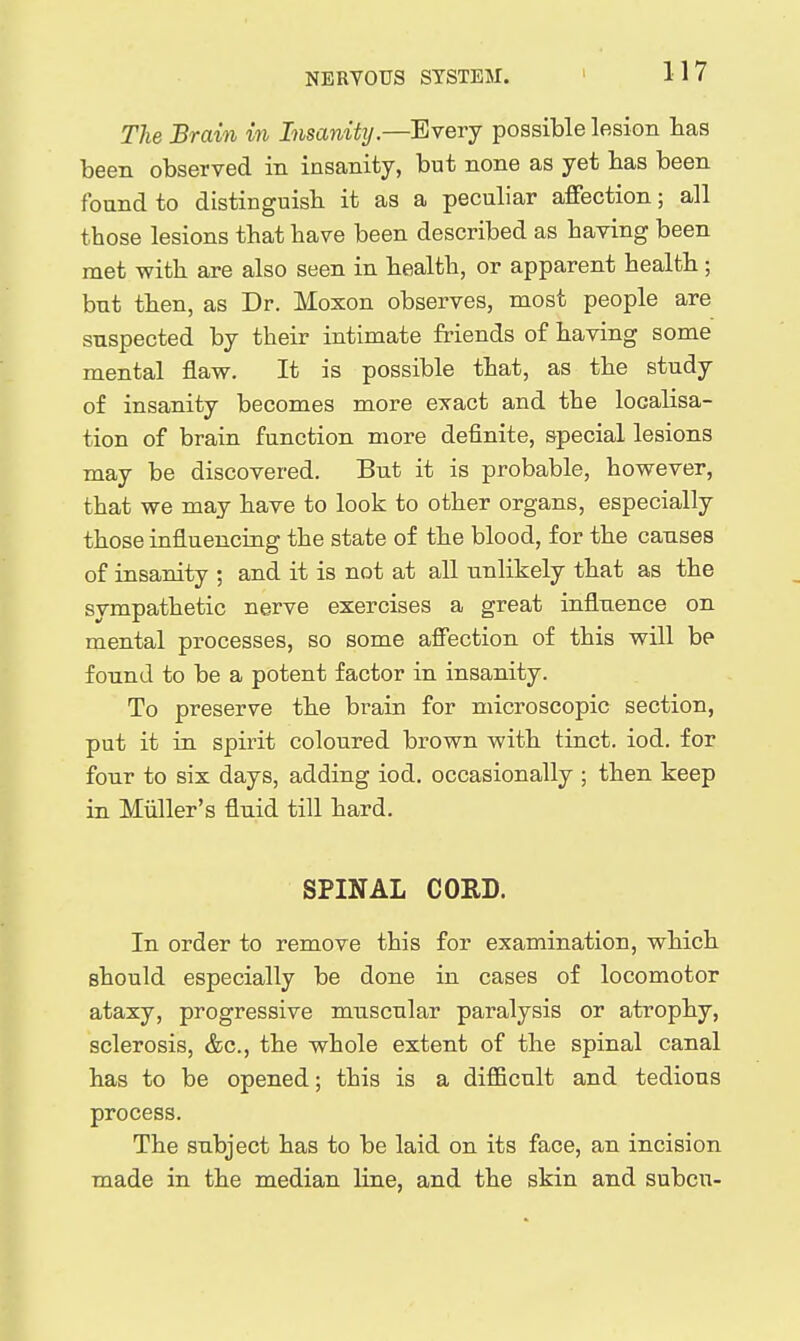 The Brain in Insanitij.—Every possible lesion has been observed in insanity, but none as yet has been found to distinguisb it as a peculiar affection; all those lesions that have been described as having been met with are also seen in health, or apparent health; but then, as Dr. Moxon observes, most people are suspected by their intimate friends of having some mental flaw. It is possible that, as the study of insanity becomes more exact and the localisa- tion of brain function more definite, special lesions may be discovered. But it is probable, however, that we may have to look to other organs, especially those influencing the state of the blood, for the causes of insanity ; and it is not at all unlikely that as the sympathetic nerve exercises a great influence on mental processes, so some affection of this will be found to be a potent factor in insanity. To preserve the brain for microscopic section, put it in spii^t coloured brown with tinct. iod. for four to six days, adding iod. occasionally ; then keep in MiUler's fluid till hard, SPINAL CORD. In order to remove this for examination, which should especially be done in cases of locomotor ataxy, progressive muscular paralysis or atrophy, sclerosis, &c., the whole extent of the spinal canal has to be opened; this is a difficult and tedious process. The subject has to be laid on its face, an incision made in the median line, and the skin and subcu-