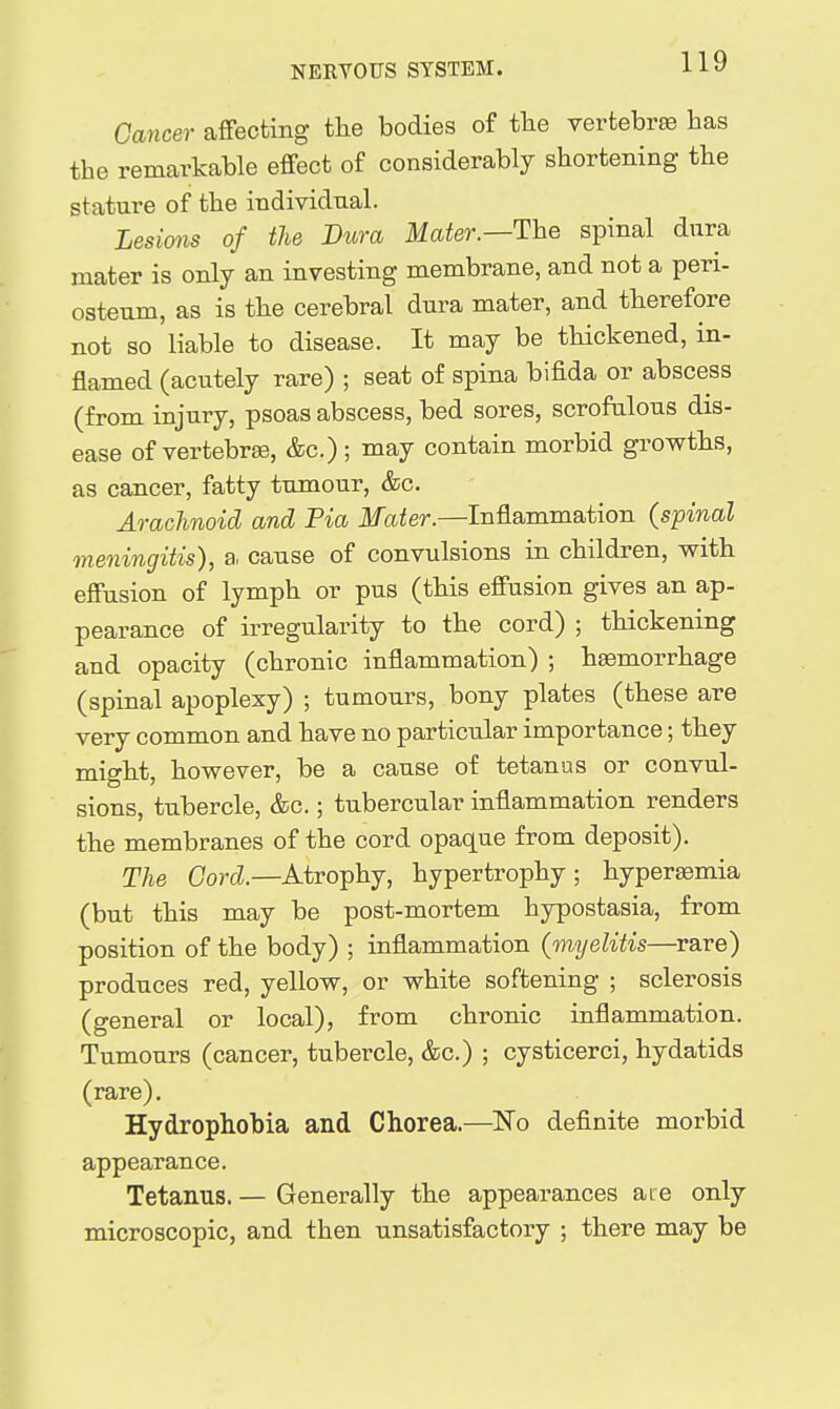 Cancer affecting the bodies of the verfcebrse has the remarkable effect of considerably shortening the stature of the individual. Lesions of the Dura Mater.—The spinal dura mater is only an investing membrane, and not a peri- osteum, as is the cerebral dura mater, and therefore not so liable to disease. It may be thickened, in- flamed (acutely rare) ; seat of spina bifida or abscess (from injury, psoas abscess, bed sores, scrofulous dis- ease of vertebrge, &c.) ; may contain morbid growths, as cancer, fatty tumour, &c. Arachnoid and Fia Mater.—Inflammation (spinal meningitis), a. cause of convulsions in children, with effusion of lymph or pus (this effusion gives an ap- pearance of irregularity to the cord) ; thickening and opacity (chronic inflammation) ; haemorrhage (spinal apoplexy) ; tumours, bony plates (these are very common and have no particular importance; they might, however, be a cause of tetanus or convul- sions, tubercle, &c.; tubercular inflammation renders the membranes of the cord opaque from deposit). The Cord.—Atrophy, hypertrophy; hypersemia (but this may be post-mortem hypostasia, from position of the body) ; inflammation (myelitis—rare) produces red, yellow, or white softening ; sclerosis (general or local), from chronic inflammation. Tumours (cancer, tubercle, &c.) ; cysticerci, hydatids (rare). Hydrophobia and Chorea.—I^o definite morbid appearance. Tetanus. — Generally the appearances are only microscopic, and then unsatisfactory ; there may be