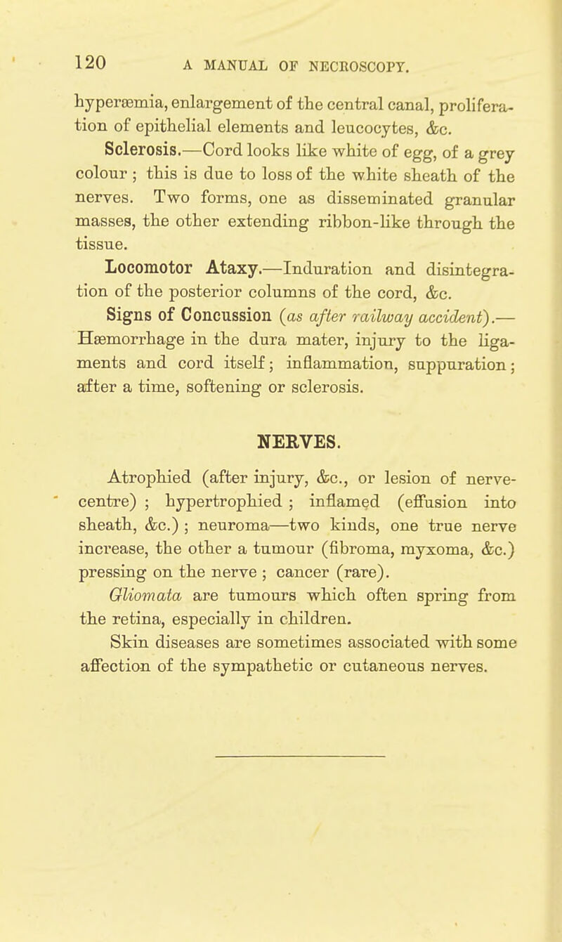 hypersemia, enlargement of the central canal, prolifera- tion of epithelial elements and leucocytes, &c. Sclerosis.—Cord looks like white of egg, of a grey colour ; this is due to loss of the white sheath of the nerves. Two forms, one as disseminated granular masses, the other extending ribbon-like through the tissue. Locomotor Ataxy.—Induration and disintegra- tion of the posterior columns of the cord, &c. Signs of Concussion (as after railway accident).— Hsemorrhage in the dura mater, injury to the liga- ments and cord itself; inflammation, suppuration; after a time, softening or sclerosis. NEEVES. Atrophied (after injury, &c., or lesion of nerve- centre) ; hypertrophied ; inflamed (efiusion into sheath, &c.) ; neuroma—two kinds, one true nerve increase, the other a tumour (fibroma, myxoma, &c.) pressing on the nerve ; cancer (rare). Gliomata are tumours which often spring from the retina, especially in children. Skin diseases are sometimes associated with some affection of the sympathetic or cutaneous nerves.