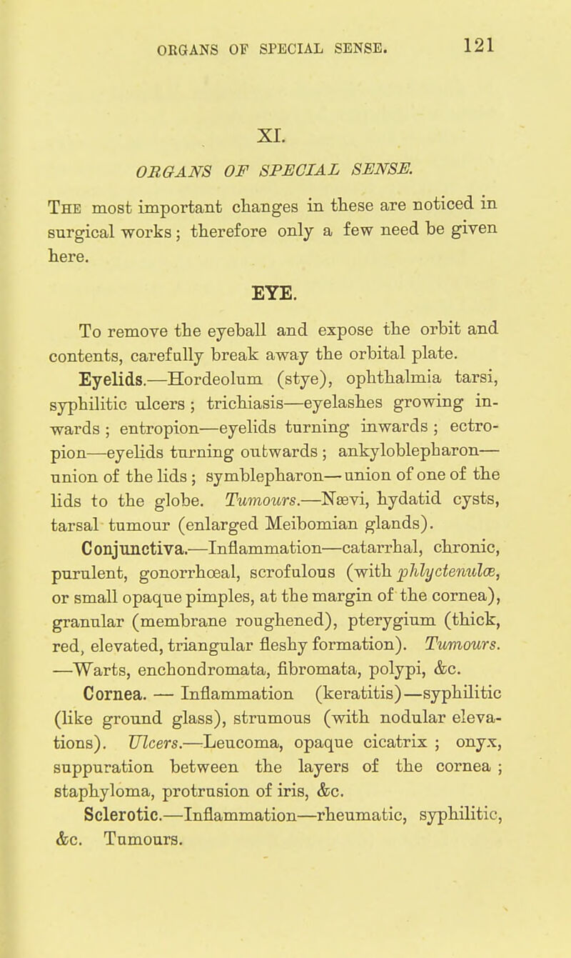 XI. ORGANS OF SPECIAL SENSE. The most important changes in these are noticed in surgical works ; therefore only a few need be given here. EYE. To remove the eyeball and expose the orbit and contents, carefully break away the orbital plate. Eyelids.—Hordeolum (stye), ophthalmia tarsi, syphilitic ulcers ; trichiasis—eyelashes growing in- wards ; entropion—eyelids turning inwards ; ectro- pion—eyelids turning outwards ; ankyloblepharon— union of the Hds ; symblepharon—union of one of the lids to the globe. Tumours.—Neevi, hydatid cysts, tarsal tumour (enlarged Meibomian glands). C onjunctiva.—Inflammation—catarrhal, chronic, purulent, gonorrhoeal, scrofulous (-with phlyctenulce, or small opaque pimples, at the margin of the cornea), granular (membrane roughened), pterygium (thick, red, elevated, triangular fleshy formation). Tumours. —Warts, enchondromata, fibromata, polypi, &c. Cornea. — Inflammation (keratitis)—syphilitic (like ground glass), strumous (with nodular eleva- tions). Ulcers.—Leucoma, opaque cicatrix ; onyx, suppuration between the layers of the cornea ; staphyloma, protrusion of iris, &c. Sclerotic.—Inflammation—^rheumatic, syphilitic, &c. Tumours.