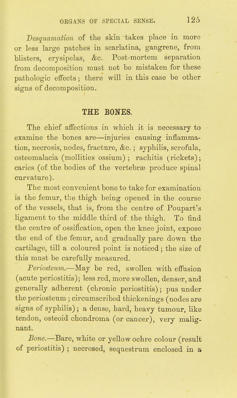 Desquamation of the skin takes place in more or less large patches in scarlatina, gangrene, from blisters, erysipelas, &c. Post-mortem separation from decomposition must not be mistaken for these pathologic effects; there will in this case be other signs of decomposition. THE BONES. The chief affections in which it is necessary to examine the bones are—injuries causing inflamma- tion, necrosis, nodes, fracture, &c. ; syphilis, scrofula, osteomalacia (mollities ossium) ; rachitis (rickets); caries (of the bodies of the vertebrae produce spinal curvature). The most convenient bone to take for examination is the femur, the thigh being opened in the course of the vessels, that is, from the centre of Poupart's ligament to the middle third of the thigh. To find the centre of ossification, open the knee joint, expose the end of the femur, and gradually pare down the cartilage, till a coloured point is noticed; the size of this must be carefully measured. Periosteum.—May be red, swollen with effusion (acute periostitis); less red, more swollen, denser, and generally adherent (chronic periostitis); pus under the periosteum ; circumscribed thickenings (nodes are signs of syphilis) ; a dense, hard, heavy tumour, like tendon, osteoid chondroma (or cancer), very malig- nant. Bone.—Bare, white or yellow ochre colour (result of periostitis) ; necrosed, sequestrum enclosed in a