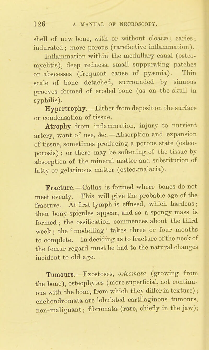 shell of new bone, -with or witliout cloacae; caries; indurated; more porons (rarefactive inflammation). Inflammation within the medullary canal (osteo- myelitis), deep redness, small suppurating patches or abscesses (frequent cause of pyaemia). Thin scale of bone detached, surrounded by sinuous grooves formed of eroded bone (as on the sknll in syphilis). Hypertrophy.—Either from deposit on the surface or condensation of tissue. Atrophy from inflammation, injury to nutrient artery, want of use, &c.—Absorption and expansion of tissue, sometimes producing a porous state (osteo- porosis) ; or there may be softening of the tissue by absorption of the mineral matter and substitution of fatty or gelatinous matter (osteo-malacia). Fracture.—Callus is formed where bones do not meet evenly. This will give the probable age of the fracture. At first lymph is effused, which hardens ; then bony spicules appear, and so a spongy mass is formed; the ossification commences about the third week; the ' modelHng ' takes three or four months to complete. In deciding as to fracture of the neck of the femur regard must be had to the natural changes incident to old age. Tumours.—Exostoses, osteomata (growing from the bone), osteophytes (more superficial, not continu- ous with the bone, from which they differ in texture); enchondromata are lobulated cartilaginous tumours, non-malignant; fibromata (rare, chiefly in the jaw);