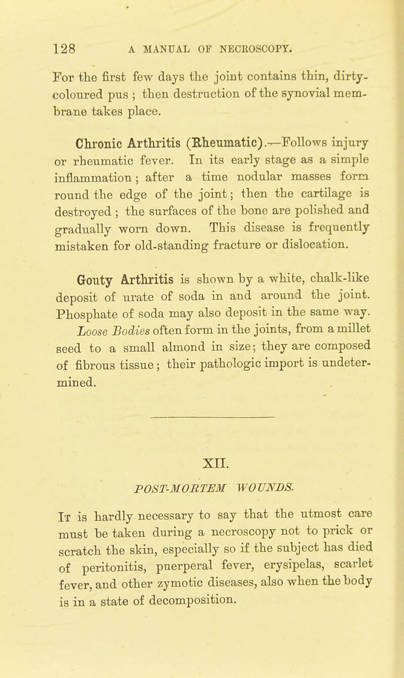 Yor the first few days the joint contains thin, dirty- coloured pus ; then destruction of the synovial mem- brane takes place. Chronic Arthritis (Eheumatic).—.Follows injury or rheumatic fever. In its early stage as a simple inflammation; after a time nodular masses form round the edge of the joint; then the cartilage is destroyed ; the surfaces of the bone are polished and gradually worn down. This disease is frequently mistaken for old-standing fracture or dislocation. Gouty Arthritis is shown by a white, chalk-like deposit of urate of soda in and around the joint. Phosphate of soda may also deposit in the same way. Loose Bodies often form in the joints, from a millet seed to a small almond in size; they are composed of fibrous tissue ; their pathologic import is undeter- mined. XII. P0ST-3I0RTEM WOUNDS. It is hardly necessary to say that the utmost care must be taken during a necroscopy not to prick or scratch the skin, especially so if the subject has died of peritonitis, puerperal fever, erysipelas, scarlet fever, and other zymotic diseases, also when the body is in a state of decomposition.