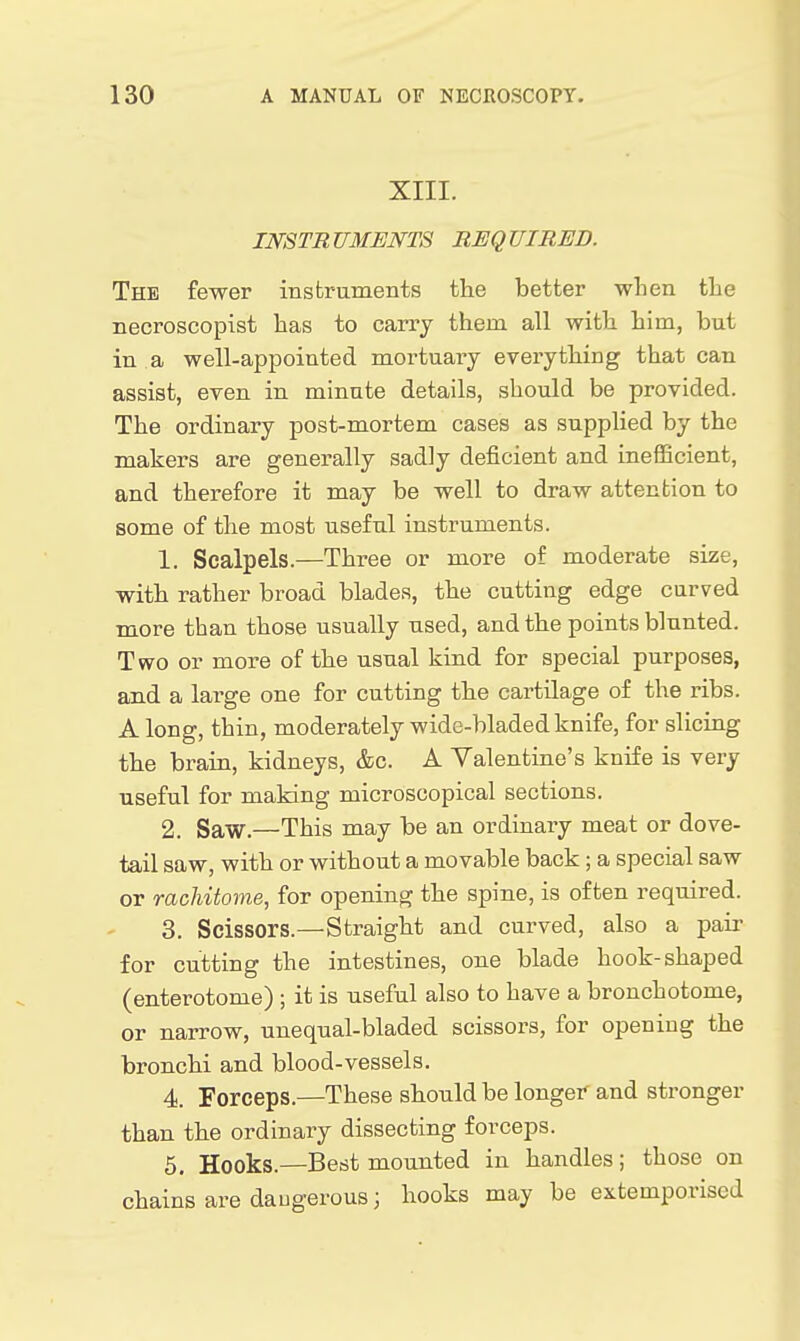 XIII. INSTRUMENTS REQUIRED. The fewer instruments the better wlien the necroscopist has to carry them all with him, but in a well-appointed mortuary everything that can assist, even in minute details, should be provided. The ordinary post-mortem cases as supplied by the makers are generally sadly deficient and inefficient, and therefore it may be well to draw attenbion to some of the most useful instruments. 1. Scalpels.—Three or more of moderate size, with rather broad blades, the cutting edge curved more than those usually used, and the points blunted. Two or more of the usual kind for special purposes, and a large one for cutting the cartilage of the ribs. A long, thin, moderately widc-bladed knife, for sliciug the brain, kidneys, &c. A Valentiue's knife is very useful for making microscopical sections. 2. Saw.—This may be an ordinary meat or dove- tail saw, with or without a movable back; a special saw or rachitome, for opening the spine, is often required. 3. Scissors.—Straight and curved, also a pair for cutting the intestines, one blade hook-shaped (enterotome) ; it is useful also to have a bronchotome, or narrow, uneqnal-bladed scissors, for opening the bronchi and blood-vessels. 4. Forceps.—These should be longer and stronger than the ordinary dissecting forceps. 5. Hooks.—Best mounted in handles; those on chains are daugerous; hooks may be extemporised