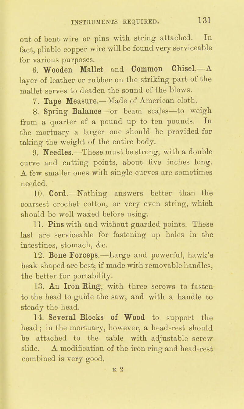 INSTRUMENTS REQUIRED. out of bent wire or pins witli string attached. In fact, pliable copper wire will be found very serviceable for various purposes. 6. Wooden Mallet and Common Chisel.—A layer of leather or rubber on the striking part of the mallet serves to deaden the sound of the blows. 7. Tape Measure.—Made of American cloth. 8. Spring Balance—or beam scales—to weigh from a quarter of a pound up to ten pounds. In the mortuary a larger one should be provided for taking the weight of the entire body. 9. Needles.—These must be strong, with a double curve and cutting points, about five inches long. A few smaller ones with single curves are sometimes needed. 10. Cord.—N^othing answers better than the coarsest crochet cotton, or very even string, which should be well waxed before using. 11. Pins with and without guarded points. These last are serviceable for fastening up holes in the intestines, stomach, &c. 12. Bone Forceps.—Large and powerful, hawk's beak shaped are best; if made with removable handles, the better for portability. 13. An Iron Ring, with three screws to fasten to the head to guide the saw, and vnth a handle to steady the head. 14. Several Blocks of Wood to support the head; in the mortuary, however, a head-rest should be attached to the table with adjustable screw slide. A modification of the iron ring and head-rest combined is very good. K 2