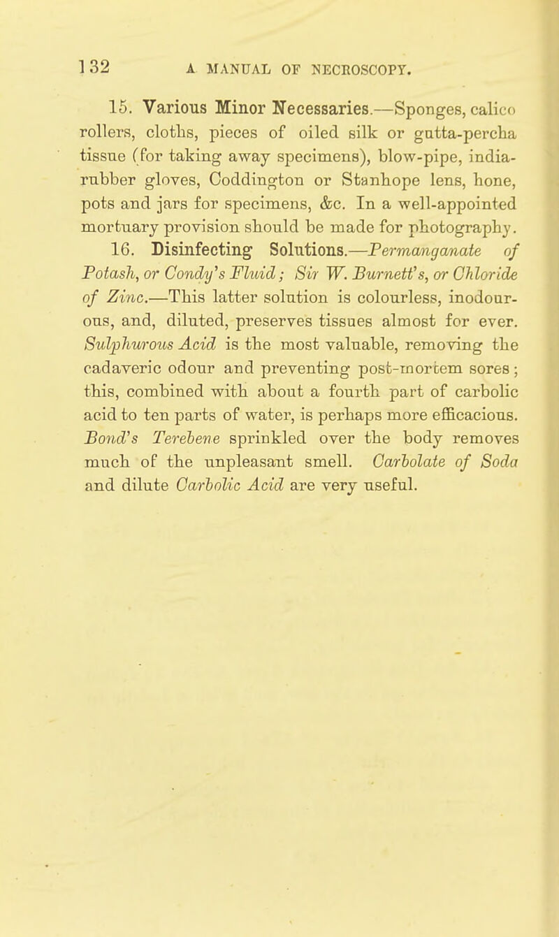 15. Various Minor Necessaries.—Sponges, calico rollers, cloths, pieces of oiled silk or gatta-percha tissue (for taking away specimens), blow-pipe, india- rubber gloves, Coddington or Stanbope lens, bone, pots and jars for specimens, &c. In a well-appointed mortuary provision sbould be made for photography. 16. Disinfecting Solutions.—Permanganate of Potash, or Candy's Fluid; Sir W. Burnett's, or Chloride of Zinc.—This latter solution is colourless, inodoiir- ous, and, diluted, preserves tissues almost for ever. Sulphurous Acid is the most valuable, removing the cadaveric odour and preventing post-mortem sores; this, combined with about a fourth part of carbolic acid to ten parts of water, is perhaps more efl&cacious. Bond's Terebene sprinkled over the body removes much of the unpleasant smell. Carholate of Soda and dilute Carbolic Acid are very useful.