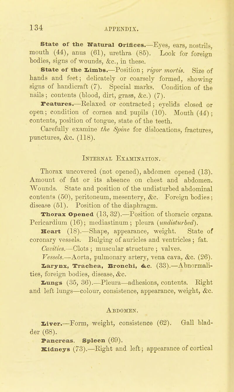 State of the N'atural Orifices.—Eyes, ears, nostrils, mouth (44), anus (61), urethra (86). Look for foreign bodies, signs of wounds, &c., in these. State of the liimbs.—Position; rigor mortis. Size of hands and feet; delicately or coarsely formed, showing signs of handicraft (7). Special marks. Condition of the nails; contents (blood, dirt, grass, &c.) (7). Features.—Kelaxed or contracted; eyelids closed or open; condition of cornea and pupils (10). Mouth (44); contents, position of tongue, state of the teeth. OarefuUy examine the Spine for dislocations, fractures, punctures, &c. (118). Internal Examin-ation. Thorax uncovered (not opened), abdomen opened (13). Amount of fat or its absence on chest and abdomen. Wounds. State and position of the undisturbed abdominal contents (50), peritoneum, mesentery, &c. Foreign bodies; disease (51). Position of the diaphragm. Thorax Opened (13, 32).—Position of thoracic organs. Pericardium (16); mediastinum; pleura {undisturbed). Heart (18).—Shape, appearance, weight. State of coronary vessels. Bulging of am-icles and ventricles ; fat. Cavities.—Clots ; muscular structure ; valves. Vessels.—Aorta, pulmonary artery, vena cava, &c. (26). ]Larynx, Trachea, Bronchi, &,c. (33).—Abnormali- ties, foreign bodies, disease, &c. Iiungs (35, 36).—Pleura—adhesions, conteiits. Right and left limgs—colour, consistence, appearance, weight, &c. Abdomen. Iiiver.—Eorm, weight, consistence (62). Gall blad- der (68). Pancreas. Spleen (69). Kidneys (73).—Right and left; appearance of cortical