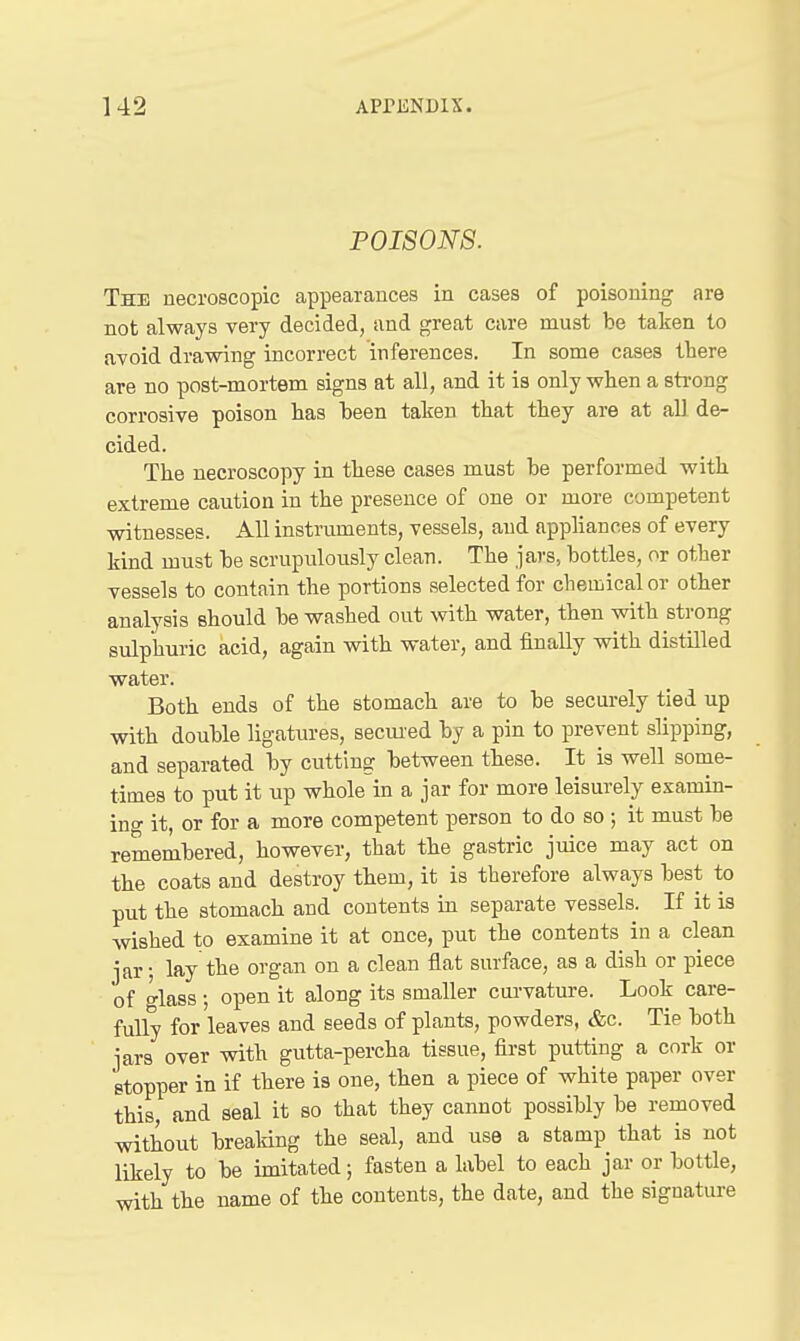 POISONS. The necroscopic appearances in cases of poisoning are not always very decided, and great care must be taken to avoid drawing incorrect inferences. In some cases there are bo post-mortem signs at all, and it is only wlien a sti-ong corrosive poison has heen taken that they are at all de- cided. The necroscopy in these cases must be performed with extreme caution in the presence of one or more competent witnesses. All instruments, vessels, and appliances of every kind must be scrupulously clean. The jars, bottles, or other vessels to contain the portions selected for chemical or other analysis should be washed out with water, then with strong sulphuric acid, again with water, and finally with distilled water. Both ends of the stomach are to be securely tied up with double ligatures, secm-ed by a pin to prevent slipping, and separated by cutting between these. It is well some- times to put it up whole in a jar for more leisurely examin- ing it, or for a more competent person to do so ; it must be remembered, however, that the gastric juice may act on the coats and destroy them, it is therefore always best to put the stomach and contents in separate vessels. If it is wished to examine it at once, put the contents in a clean jar; lay the organ on a clean flat surface, as a dish or piece of glass; open it along its smaller cui'vature. Look care- fully for leaves and seeds of plants, powders, &c. Tie both jars over with gutta-percha tissue, first putting a cork or stopper in if there is one, then a piece of white paper over this and seal it so that they cannot possibly be removed witiout breaking the seal, and use a stamp that is not likely to be imitated; fasten a label to each jar or bottle, with the name of the contents, the date, and the signature