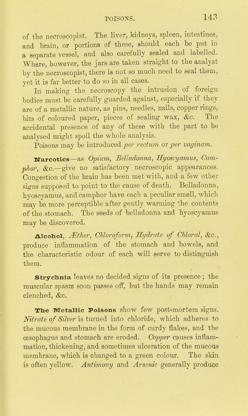 of the necvoscopist. The liver, kidneys, spleen, intestines, and brain, or portions of these, should each be put in a separate vessel, and also carefully sealed and labelled. Where, however, the jars are taken straight to the analyst by the necroscopist, there is not so much need to seal them, yet it is far better to do so in all cases. In making the necroscopy the intrusion of foreign bodies must be carefully guarded against, especially if they are of a metallic natm-e, as pins, needles, nails, copper rings, bits of coloured paper, pieces of sealing wax, &c. The accidental presence of any of these with the part to be analysed might spoil the whole analysis. Poisons may be introduced per rectum or per vaginam. Narcotics—as Opium, Belladonna, Hyoscyamus, Cam- phor, &c.—give no satisfactory necroscopic appearances. Congestion of the brain has been met with, and a few other signs supposed to point to the cause of death. Belladonna, hyoscyamus, and camphor have each a peculiar smell, which may be more perceptible after gently warming the contents of the stomach. The seeds of belladonna and hyoscyamus may be discovered. Alcohol, JEther, Chloroform, Hydrate of Chloral, &c., produce inflammation of the stomach and bowels, and the characteristic odour of each will serve to distinguish them, strychnia leaves no decided signs of its presence ; the muscular spasm soon passes off, but the hands may remain clenched, &c. The nsetallic Poisons show few post-mortem signs. Nitrate of Silver is turned into chloride, which adheres to the mucous membrane in the form of curdy flakes, and the oesophagus and stomach are eroded. Copper causes inflam- mation, thickening, and sometimes ulceration of the mucous membrane, which is changed to a gTeen colour. The skin is often yellow. Antimony and Arsenic generally produce