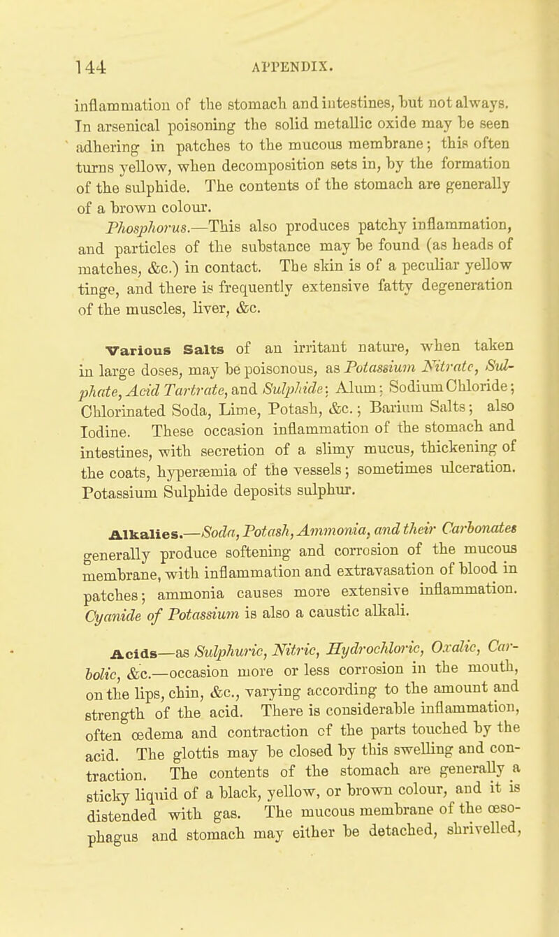 inflammation of the stomaeli and intestines, liut not always. In arsenical poisoning the solid metallic oxide may he seen adhering in patches to the mucous raemhrane; this often turns yellow, when decomposition sets in, hy the formation of the sulphide. The contents of the stomach are generally of a hrown colom*. Phosphorus.—This also produces patchy inflammation, and particles of the suhstance may he found (as heads of matches, &c.) in contact. The skin is of a peculiar yellow tinge, and there is frequently extensive fatty degeneration of the muscles, liver, &c. Various Salts of an irritant nature, when taken in large doses, may he poisonous, as Potassium Nitrate, Sul- phate, Acid Tartrate, and Sulphide: Alum;. Sodium Chloride; Chlorinated Soda, Lime, Potash, &c.; Barium Salts; also Iodine. These occasion inflammation of the stomach and intestines, with secretion of a slimy mucus, thickening of the coats, hypereemia of the vessels; sometimes ulceration. Potassium Sulphide deposits sulphur. mealies.—Soda, Potash, Ammonia, and their Cai-honates generally produce softening and corrosion of the mucous memhrane, with inflammation and extravasation of hlood in patches; ammonia causes more extensive inflammation. Cyanide of Potassium is also a caustic alkali. Acids—as Sulphuric, Nitric, Hydrochloric, Oxalic, Car- bolic, &c.—occasion more or less corrosion in the mouth, on the lips, chin, &c., varying according to the amount and strength of the acid. There is considerable inflammation, often oedema and contraction of the parts touched by the acid. The glottis may be closed by this swelling and con- traction. The contents of the stomach are generally a sticky liquid of a black, yellow, or brown colour, and it is distended with gas. The mucous membrane of the oeso- phagus and stomach may either be detached, shrivelled,