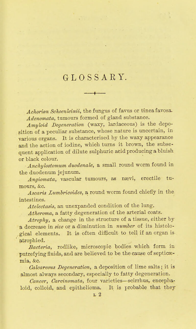 GLOSSARY. —I— Achorion Schoenleinii, the fungus of favus or tinea favosa. Adenomata, tumours formed of gland substance. Amyloid Degeneration (waxy, lardaceous) is the depo- sition of a peculiar substance, whose nature is uncertain, in various organs. It is characterised by the waxy appearance and the action of iodine, which turns it brown, the subse- quent application of dilute sulphmic acid producing a bluish or black colour. AncJiylostomwm duodenale, a small round worm found in the duodenum jejunum. Angiomata, vascular tumours, as nsvi, erectile tu- mours, &c. Ascaris Lumhricoides, a round worm found chiefly in the intestines. Atelectasis, an unexpanded condition of the lung. Atheroma, a fatty degeneration of the arterial coats. Atrophy, a change in the structure of a tissue, either by a decrease in size or a diminution in mtmier of its histolo- gical elements. It is often difficult to tell if an organ is atrophied. Bacteria, rodlike, microscopic bodies which form in putrefying fluids, and are believed to be the cause of septicae- mia, &c. Calcareous Degeneration, a deposition of lime salts; it is almost always secondary, especially to fatty degeneration. Cancer, Carcinomata, four varieties—scirrhus, encepha- loid, colloid, and epithelioma. It is probable that they