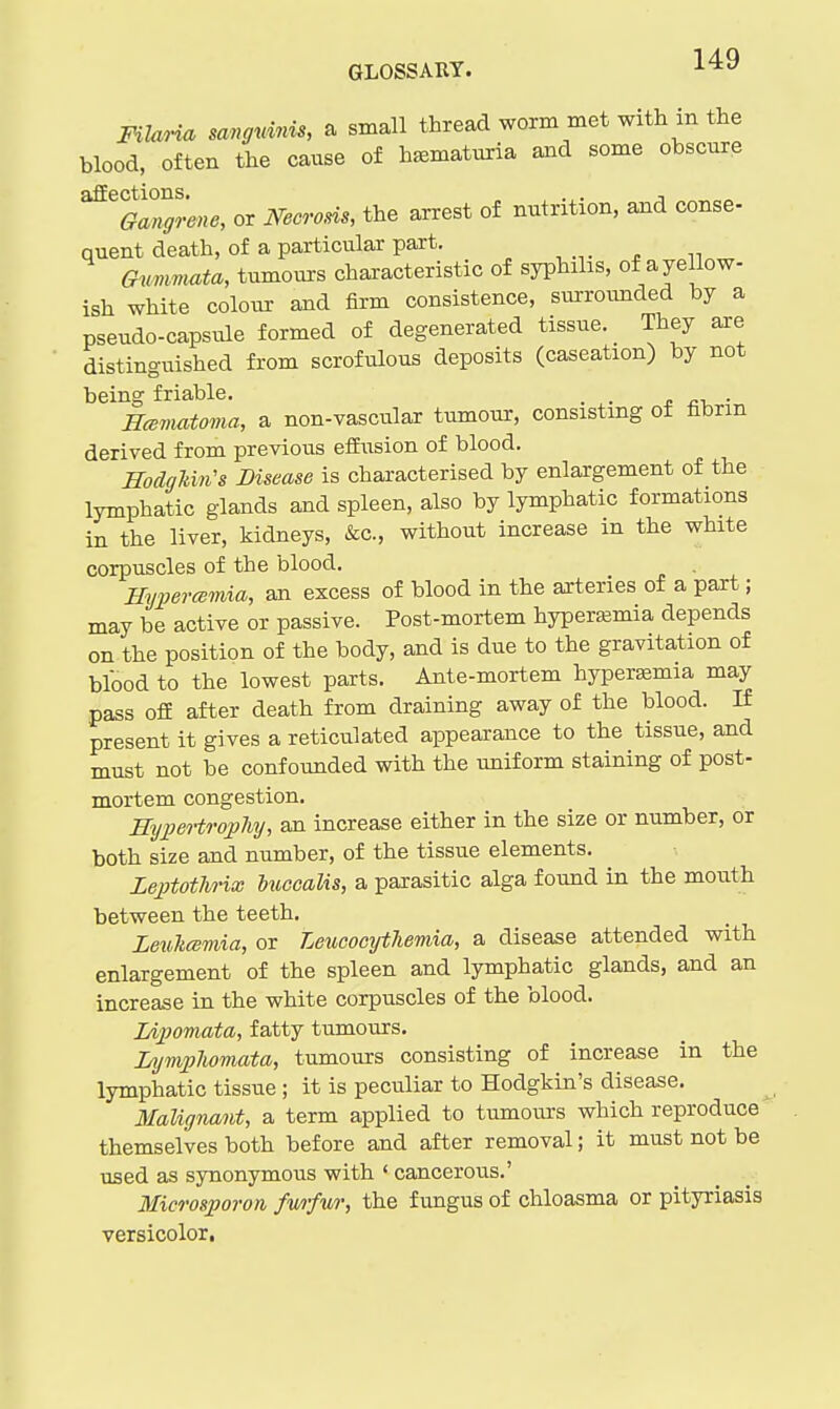 FilaHa mngnmis, a small thread worm met with in the blood, often the cause of h^ematuria and some obscure ^%^an^'ene, or Necvom, the arrest of nutrition, and conse- quent death, of a particular part. Gnmmata, tumours characteristic of syphilis, of ayellow- ish white colour and firm consistence, surroimded by a pseudo-capsule formed of degenerated tissue. They are distinguished from scrofulous deposits (caseation) by not being friable. o • Hcematoma, a non-vascular tumour, consistmg of fibrin derived from previous efEusion of blood. Hodghin's Disease is characterised by enlargement of the lymphatic glands and spleen, also by lymphatic formations in the liver, kidneys, &c., without increase in the white corpuscles of the blood. . mmemia, an excess of blood in the arteries of a part; may be active or passive. Post-mortem hyperasmia depends on the position of the body, and is due to the gravitation of blood to the lowest parts. Ante-mortem hyperemia may pass off after death from draining away of the blood. If present it gives a reticulated appearance to the tissue, and must not be confounded with the uniform staining of post- mortem congestion. HypeHrophy, an increase either in the size or number, or both size and number, of the tissue elements. LeptotJirix buccalis, a parasitic alga found in the mouth between the teeth. LeuTicemia, or LeucocytTiemia, a disease attended with enlargement of the spleen and lymphatic glands, and an increase in the white corpuscles of the blood. IA2)omata, fatty tumours. Lympliomata, tumours consisting of increase in the lymphatic tissue ; it is peculiar to Hodgkin's disease. Malignant, a term applied to tumours which reproduce themselves both before and after removal; it must not be used as synonymous with ' cancerous.' Microsporon fwfur, the fungus of chloasma or pityriasis versicolor.
