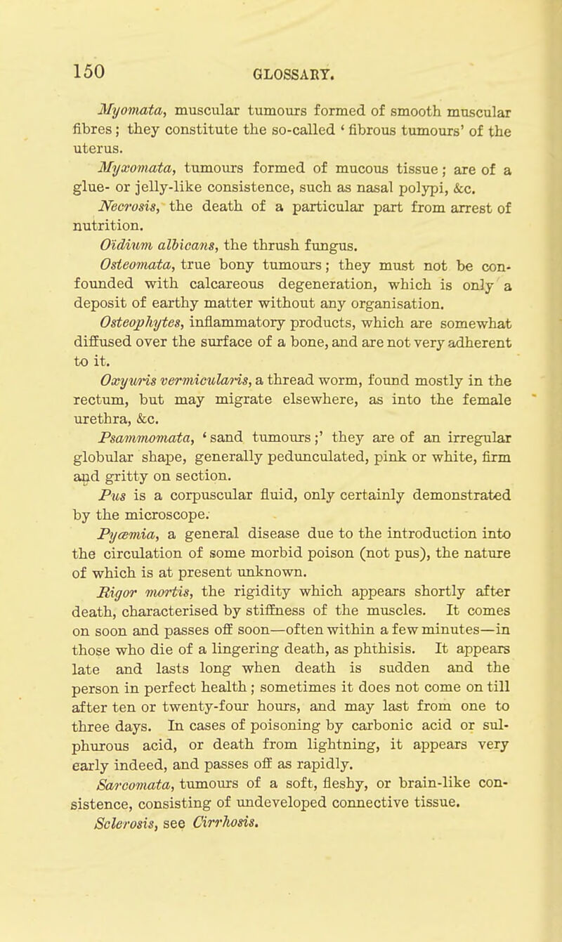 Myoviata, muscular tumoiirs formed of smooth muscular fibres; they constitute the so-called ' fibrous tumours' of the uterus. Myxomata, tumours formed of mucous tissue; are of a glue- or jelly-like consistence, such as nasal polypi, &c. Necrosis, the death of a particular part from arrest of nutrition. Oidium albicans, the thrush fungus. Osteomata, true bony tumours; they must not be con- founded with calcareous degeneration, which is only a deposit of earthy matter without any organisation. Osteophytes, inflammatory products, which are somewhat diffused over the surface of a bone, and are not very adherent to it. Oxywris vermiculans, a thread worm, found mostly in the rectum, but may migrate elsewhere, as into the female urethra, &c. Psammomata, ' sand tumours;' they are of an irregular globular shape, generally pedimculated, pink or white, firm aiid gritty on section. Pms is a corpuscular fluid, only certainly demonstrated by the microscope. Pyemia, a general disease due to the introduction into the circulation of some morbid poison (not pus), the nature of which is at present unknown. Rigor nwrtis, the rigidity which appears shortly after death, characterised by stiffness of the muscles. It comes on soon and passes oft soon—often within a few minutes—in those who die of a lingering death, as phthisis. It appears late and lasts long when death is sudden and the person in perfect health; sometimes it does not come on till after ten or twenty-four hours, and may last from one to three days. In cases of poisoning by carbonic acid or sul- phurous acid, or death from lightning, it appears very early indeed, and passes oif as rapidly. Sarcomata, tumours of a soft, fleshy, or brain-like con- sistence, consisting of undeveloped connective tissue. Sclerosis, see Cirrliosis.