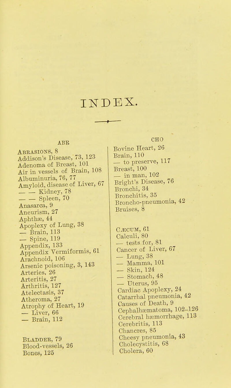 INDEX. ABE Abrasions, 8 Addison's Disease, 73, 123 Adenoma of Breast, 101 Air in vessels of Brain, 108 Albuminuria, 76, 77 Amyloid, disease of Liver, 67 Kidney, 78 Spleen, 70 Anasarca, 9 Aneurism, 27 Aplithse, 44 Apoplexy of Lung, 38 — Brain, 113 — Spine, 119 Appendix, 133 Appendix Vermiformis, 61 Arachnoid, 106 Arsenic poisoning, 3, 143 Arteries, 26 Arteritis, 27 Arthritis, 127 Atelectasis, 37 Atheroma, 27 Atrophy of Heart, 19 — Liver, 66 — Brain, 112 Bladder, 79 Blood-vessels, 26 Bones, 125 CHO Bovine Heart, 26 Brain, 110 — to preserve, 117 Breast, 100 — in man, 102 Bright's Disease, 76 Bronchi, 34 Bronchitis, 35 Broncho-pneumonia, 42 Bruises, 8 C^CUM, 61 Calculi, 80 — tests for, 81 Cancer of Liver, 67 — Lung, 38 — Mamma, 101 — Skin, 124 — Stomach, 48 — Uterus, 95 Cardiac Apoplexy, 24 Catarrhal pneumonia, 42 Causes of Death, 9 Cephalhsematoma, 102-126 Cerebral hasmorrhage, 113 Cerebritis, 113 Chancres, 85 Cheesy pneumonia, 43 Cholecystitis, 68 Cholera, 60