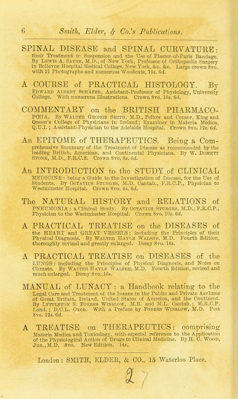 SPINAL DISEASE and SPINAL CURVATURE: thoir Treatment b' Suspension and the Use ot Plaster-of-Paris Bandage. By Lewis a. SAYriE, M.D., of New York, Professor of Orthopsedic Surgery in Bellevue Hospital Medical College, New York, &c. &c. Large crown 8vo. with 21 Photographs and numerous Woodcuts, ^0s. Gd. A COURSE of PRACTICAL HISTOLOGY. By Edwaud Alhert Schafer, Assistant-Professor of Physiology, University College. With numerous Illustrations. Crown 8vo. 10s, 6/1. COMMENTARY on the BRITISH PHARMACO- PQEIA. By Walter George Smith, M.D., Fellow and Censor, King and Queen's College of Physicians in Ireland; Examiner in Materia Medica, Q.U.I.; Assistant-Physician to the Adelaide Hospital. Crown 8vo. Vis. 6d. An EPITOME of THERAPEUTICS. Being a Com- prehensive Summary of the Treatment of Disease as recommended by the leading British, American, and Continental Physicians. Bv W. Domett Stone, M.D., P.R.G.S. Crown Svo. 8s. 6d. An INTRODUCTION to the STUDY of CLINICAL MEDICINE : being a Guide to the Investigation of DiFease, for the Use of Students. By Octavids STunGES, M.D. Cantab., F.R.C.P., Physician to Westminster Hospital. Crown Svo. 45. Gd. The NATURAL HISTORY and RELATIONS of PNEUMONIA : a Clinical Study. By Octavids Stdrges, M.D., F.R.C.P., Phj'sician to the Westminster Hospital. Crown Svo. 10s. Gd. A PRACTICAL TREATISE on the DISEASES of the HEART and GREAT VESSELS : including the Principles of their Physical Diagnosis. By Walter Hayi.e WaIj-she, M.D. Foiurth Edition, thoroughly revised and greatly enlarged. Demy Svo. 16*. A PRACTICAL TREATISE on DISEASES of the LUNGS : including the Principles of Physical Diagnosis, and Notes on Climate. By Walter Hatle Walshe, M.D. Fourth Edition, revised and much enlarged. Demy Svo. 16i. MANUAL of LUNACY : a Handbook relating to the Legal Care and Treatment of the Insane in the Public and Private Asylums of Great Britain, Ireland, United States of America, and the Continent. By Lyttleton S. Forbes Wlvslow, M.B. and M.L. Cantab.; M.R.C.P. Lond.; D.C.L. Oxon. With a Preface by Forbes Wkslow, M.D. Post Svo. 12*. Gd. A TREATISE on THERAPEUTICS: comprising Materia Medica and Toxicology, with especial reference to the Application of the Physiological Action of Drugs to Clinical Medicine. By H. C. Wood, Jun.,M.I). Svo. New Edition. 14s.