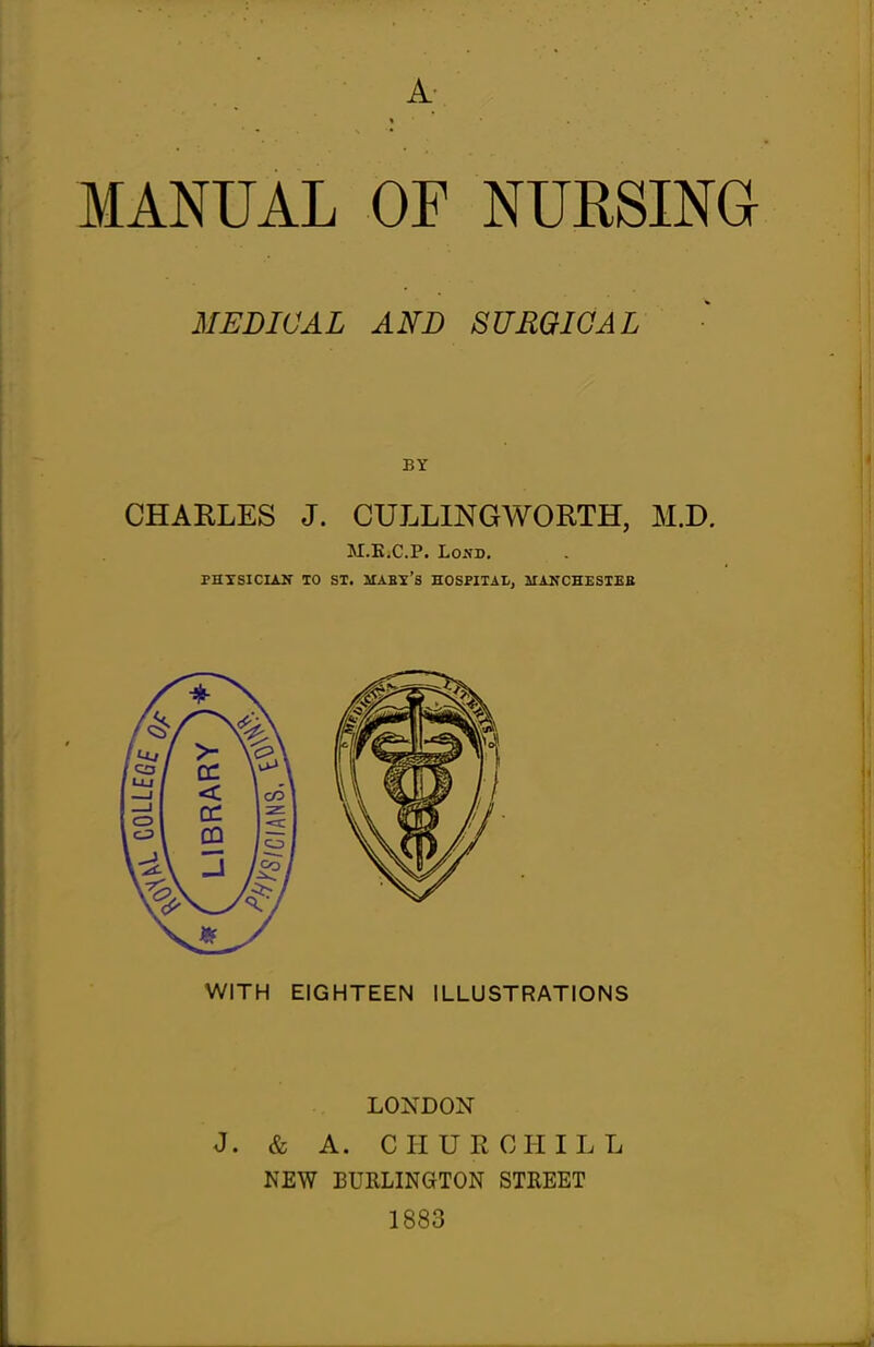 A MANUAL OF NURSING MEDICAL AND SUMQIGAL BY CHARLES J. CULLINGWORTH, M.D. M.E.C.P. LoA-D. PHTSICIAir TO SI. STABI'S HOSPITAL, MANCHESTEB LONDON J. & A. CHURCHILL NEW BURLINGTON STREET 1883