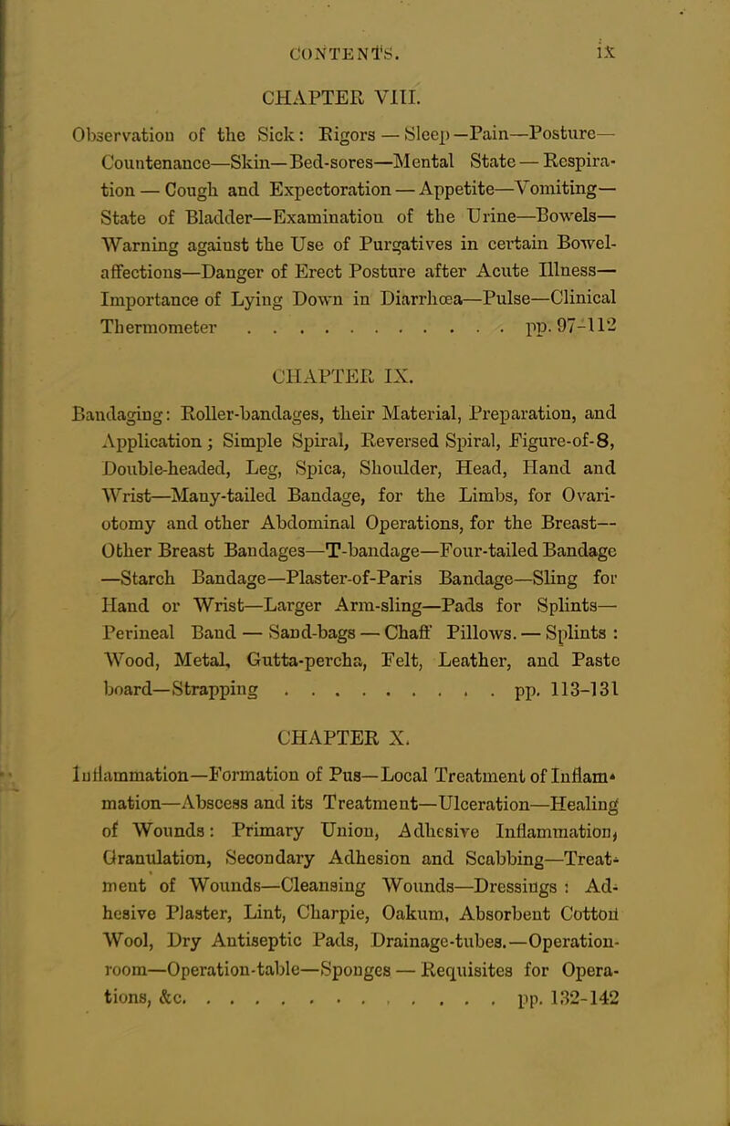 CHAPTER VIII. Observation of the Sick: Eigors — Sleep —Pain—Posture- Countenance—Skin—Bed-sores—Mental State — Respira- tion — Cough and Expectoration — Appetite—Vomiting- State of Bladder—Examination of the Urine—Bowels- Warning against the Use of Purgatives in certain Bowel- affections—Danger of Erect Posture after Acute Illness— Importance of Lying Down in Diarrhoea—Pulse—Clinical Thermometer pp. 97-112 CHAPTER IX. Bandaging: Roller-bandages, their Material, Preparation, and Application; Simple Spiral, Reversed Spiral, Eigure-of-8, Double-headed, Leg, Spica, Shoulder, Head, Hand and Wrist—Many-tailed Bandage, for the Limbs, for Ovari- otomy and other Abdominal Operations, for the Breast— Other Breast Bandages—T-bandage—Four-tailed Bandage —Starch Bandage—Plaster-of-Paris Bandage—Sling for Hand or Wrist—Larger Arm-sling—Pads for Splints— Perineal Band — Sand-bags — Chaff PilloAvs. — Splints : Wood, Metal, Gutta-percha, Felt, Leather, and Paste board—Strapping pp. 113-131 CHAPTER X. Iutiammation—Formation of Pus—Local Treatment of Inflam* mation—Abscess and its Treatment—Ulceration—Healing of Wounds: Primary Union, Adhesive Inflammation, Grantdation, Secondary Adhesion and Scabbing—Treat- ment of Wounds—Cleansing Wounds—Dressings : Ad- hesive Plaster, Lint, Charpie, Oakum, Absorbent Cottoil Wool, Dry Antiseptic Pads, Drainage-tubes.—Operation- room—Operation-table—Sponges — Requisites for Opera- tions, &c pp. 132-142