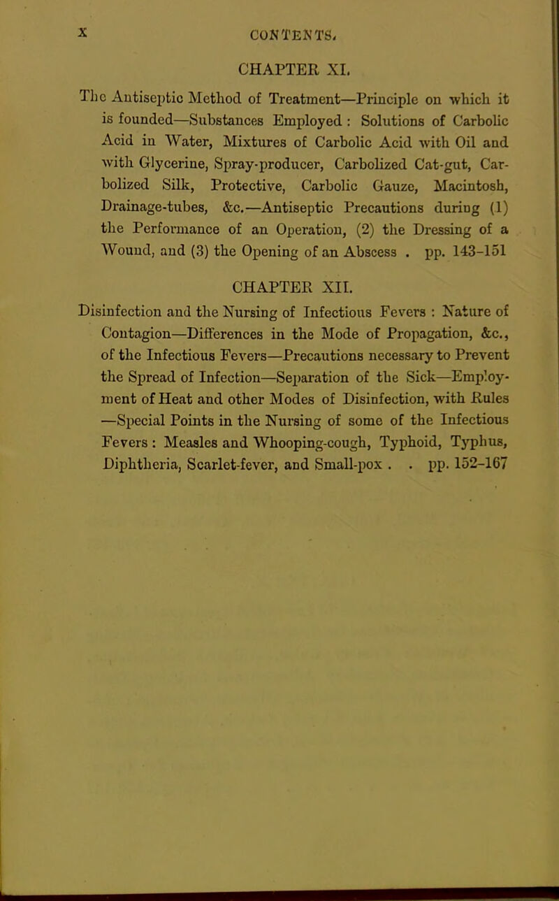 CHAPTER XI. The Antiseptic Method of Treatment—Principle on which it is founded—Substances Employed : Solutions of Carbolic Acid in Water, Mixtures of Carbolic Acid with Oil and with Glycerine, Spray-producer, Carbolized Cat-gut, Car- bolized Silk, Protective, Carbolic Gauze, Macintosh, Drainage-tubes, &c.—Antiseptic Precautions during (1) the Performance of an Operation, (2) the Dressing of a Wound, and (3) the Opening of an Abscess . pp. 143-151 CHAPTER XII. Disinfection and the Nursing of Infectious Fevers : Nature of Contagion—Differences in the Mode of Propagation, &c., of the Infectious Fevers—Precautions necessary to Prevent the Spread of Infection—Separation of the Sick—Employ- ment of Heat and other Modes of Disinfection, with Rules —Special Points in the Nursing of some of the Infectious Fevers : Measles and Whooping-cough, Typhoid, Tj'phus, Diphtheria, Scarlet-fever, and Small-pox . . pp. 152-167