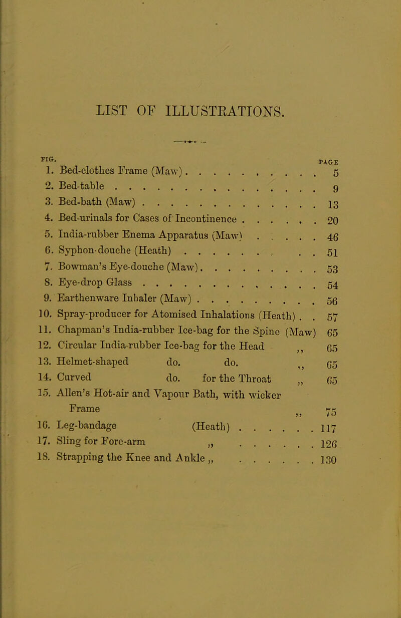 LIST OF ILLUSTEATIOFS. PAGE 1. Bed-clothes Frame (Maw) 5 2. Bed-table 9 3. Bed-bath (Maw) I3 4. Bed-urinals for Cases of Incontinence 20 5. India-rubber Enema Apparatus (Maw) 46 6. Syphon-douche (Heath) . . 51 7. Bowman's Eye-douche (Maw) 53 S. Eye-drop Glass 54 9. Earthenware Inhaler (Maw) 5g 10. Spray-producer for Atomised Inhalations (Heath) . . 57 11. Chapman's India-rubber Ice-bag for the Spine (Maw) 65 12. Circular India-rubber Ice-bag for the Head C5 13. Helmet-shaped do. do. 65 14. Curved do. for the Throat „ 65 15. Allen's Hot-air and Vapour Bath, with wicker Frame '■k IG, Leg-bandage (Heath) II7 17. Sling for Fore-arm „ 126 18. Strapping the Knee and Anlde „ 130