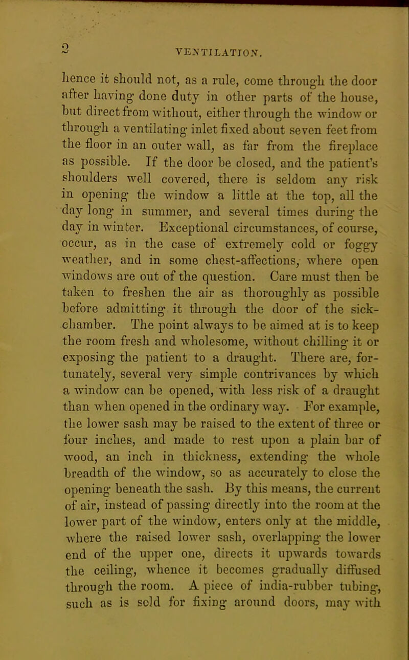 o VENTILATIOX, hence it should not, as a rule, come throng-h the door after having- done duty in other parts of the house, hut direct from without, either through the window or through a ventilating inlet fixed ahout seven feet from the floor in an outer wall, as far from the fireplace as possihle. If the door he closed, and the patient's shoulders well covered, there is seldom any risk in opening- the window a little at the top, all the day long- in summer, and several times during- the day in winter. Exceptional circumstances, of course, occur, as in the case of extremely cold or fogg-y weather, and in some chest-affections, where open windows are out of the question. Care must then he taken to freshen the air as thoroughl}'- as possihle hefore admitting- it through the door of the sick- chamber. The point always to be aimed at is to keep the room fresh and wholesome, without chilling it or exposing the patient to a draught. There are, for- tunately, several very simple contrivances by which a window can he opened, with less risk of a draught than when opened in the ordinary way. For example, the lower sash may be raised to the extent of three or four inches, and made to rest upon a plain bar of wood, an inch in thickness, extending- the whole breadth of the window, so as accurately to close the opening beneath the sash. By this means, the current of air, instead of passing directly into the room at the lower part of the window, enters only at the middle, where the raised lower sash, overluiiping- the lower end of the upper one, directs it upwards towards the ceiling, whence it becomes gradually diffused through the room. A piece of india-rubber tubing-, such as is sold for fixing- around doors, may with