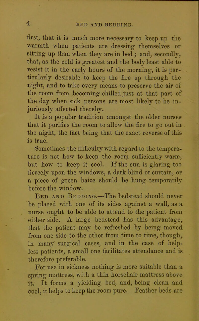 BED AND BEDDING. first, that it is much more necessary to keep up the warmth when patients are dressings themselves or sitting up than when they are in bed ; and, secondly, that, as the cold is greatest and the body least able to resist it in the early hours of the morning, it is par- ticularly desirable to keep the fire up through the night, and to take every means to preserve the air of the room from becoming chilled just at that part of the day when sick persons are most likely to be in- juriously affected thereby. It is a popular tradition amongst the older nurses that it purifies the room to allow the fire to go out in the night, the fact being that the exact reverse of this is true. Sometimes the difficulty with regard to the tempera- ture is not how to keep the room sufficient^ warm, but how to keep it cool. If the sun is glaring too fiercely upon the windows, a dark blind or curtain, or a piece of green baize should be hung temporaril}' before the window. Bed and Bedding.—The bedstead should never be placed with one of its sides against a wall, as a nurse ought to be able to attend to the patient from either side. A large bedstead has this advantage, that the patient may be refreshed by being moved from one side to the other from time to time, though, in many surgical cases, and in the case of help- less patients, a small one facilitates attendance and is therefore preferable. For use in sickness nothing is more suitable than a spring mattress, with a thin horsehair mattress above it. It forms a yielding bed, and, being clean and cool, it helps to keep the room pure. Feather beds are