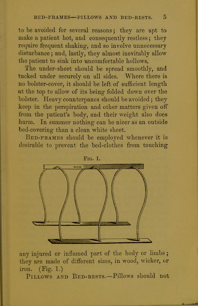 to be avoided for several reasons j they are apt to make a patient hot, and consequently restless; they require frequent shaking, and so involve unnecessary disturbance j and, lastly, they almost inevitably allow the patient to sink into uncomfortable hollows. The under-sheet should be spread smoothly, and tucked under securely on all sides. Where there is no bolster-cover, it should be left of sufficient leng-th at the top to allow of its being- folded down over the bolster. Heavy counterpanes should be avoided; they keep in the perspiration and other matters given off from the patient's body, and their weight also does harm. In summer nothing can be nicer as an outside bed-covering than a clean white sheet. Bed-frames should be employed whenever it is desirable to prevent the bed-clothes from touching Fig. 1. any injured or inflamed part of the body or limbs; they are made of different sizes, in wood, wicker, or iron. (Fig. 1.) Pillows and Bed-rests.—Pillows should not