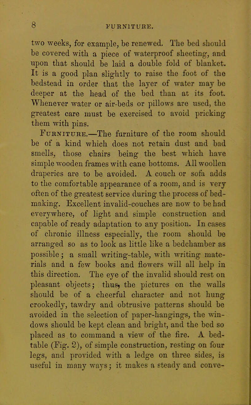 FURNITURE. two weeks, foi' example, be renewed. The bed should be covered with a piece of waterproof sheeting-, and upon that should be laid a double fold of blanket. It is a g-ood plan slightly to raise the foot of the bedstead in order that the layer of water may be deeper at the head of the bed than at its foot. Whenever water or air-beds or pillows are used, the greatest care must be exercised to avoid pricking them with pins. Furniture.—The furniture of the room should be of a kind which does not retain dust and bad smells, those chairs being the best which have simple wooden frames with cane bottoms. All woollen draperies are to be avoided. A couch or sofa adds to the comfortable appearance of a room, and is very often of the greatest service during the process of bed- making. Excellent invalid-couches are now to be had everywhere, of light and simple construction and capable of ready adaptation to any position. In cases of chronic illness especially, the room should be arranged so as to look as little like a bedchamber as possible; a small writing-table, with writing mate- rials and a few books and flowers will all help in this direction. The eye of the invalid should rest on pleasant objects; thusj the pictures on the walls should be of a cheerful character and not hung crookedl}'-, tawdry and obtrusive patterns should be avoided in the selection of paper-hangings, the win- dows should be kept clean and bright, and the bed so placed as to command a view of the fire. A bed- table (Fig. 2), of simple construction, resting on four legs, and provided with a ledge on three sides, is useful in many ways; it makes a steady and conve-