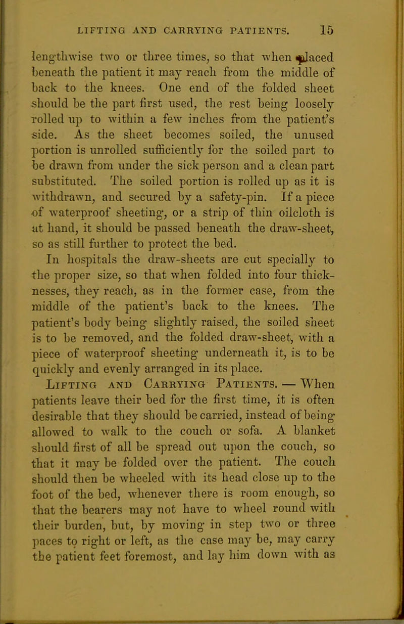 leng'tliwise two or three times, so that when ^aced beneath the patient it may reach from the middle of back to the knees. One end of the folded sheet should be the part first used, the rest being loosely rolled up to within a few inches from the patient's side. As the sheet becomes soiled, the unused portion is unrolled sufficiently for the soiled part to be drawn from under the sick person and a clean part substituted. The soiled portion is rolled up as it is withdrawn, and secured by a safety-pin. If a piece •of waterproof sheeting-, or a strip of thin oilcloth is at hand, it should be passed beneath the draw-sheet, so as still further to protect the bed. In hospitals the draw-sheets are cut specially to the proper size, so that when folded into four thick- nesses, they reach, as in the former case, from the middle of the patient's back to the knees. The patient's body being- slightly raised, the soiled sheet is to be removed, and the folded draw-sheet, with a piece of waterproof sheeting- underneath it, is to be quickly and evenly arranged in its place. Lifting and Carrying Patients. — When patients leave their bed for the first time, it is often desirable that they should be carried, instead of being- allowed to walk to the couch or sofa. A blanket should first of all be spread out upon the couch, so that it may be folded over the patient. The couch should then be wheeled with its head close up to the foot of the bed, whenever there is room enough, so that the bearers may not have to wheel round with their burden, but, by moving in step two or tliree paces to right or left, as the case may be, may carry the patient feet foremost, and lay him down with as