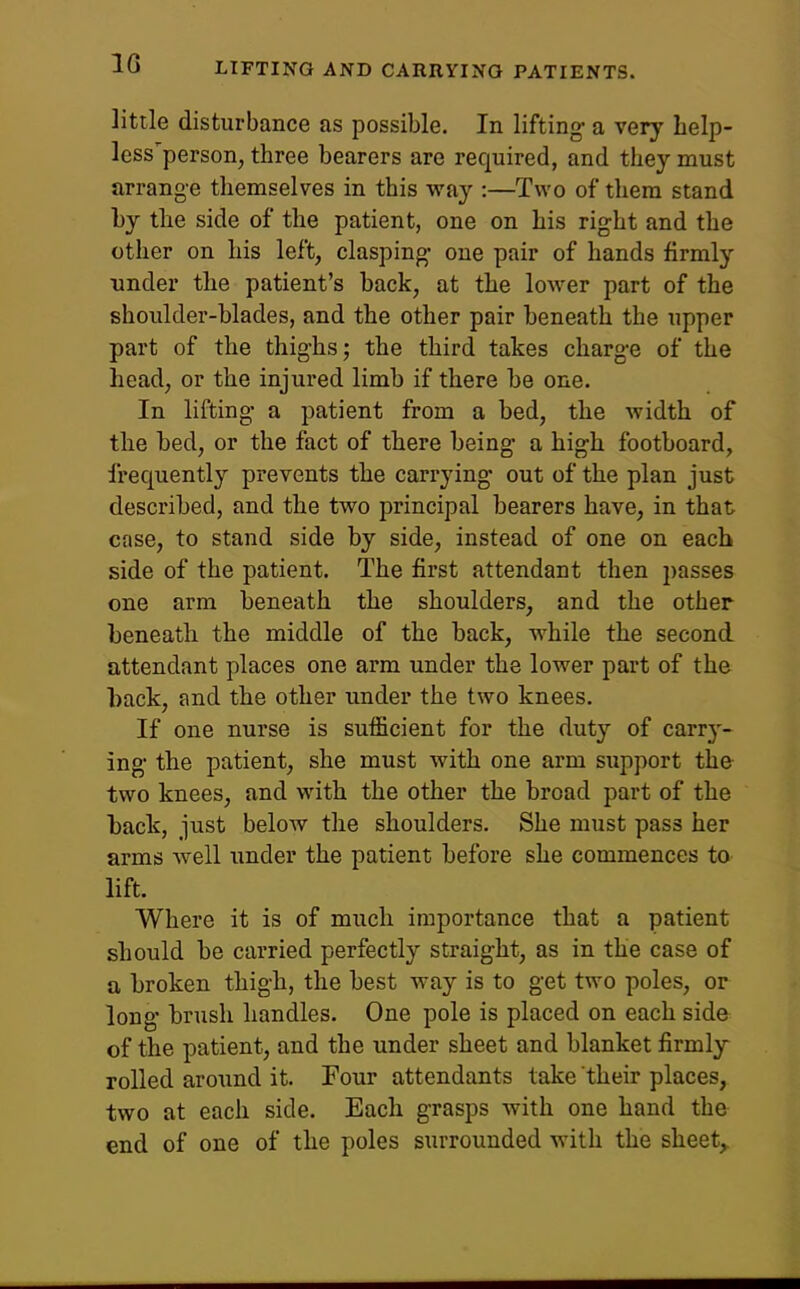 little disturbance as possible. In lifting- a very help- less person, three bearers are required, and they must arrange themselves in this vfay :—Two of them stand by the side of the patient, one on his right and the other on his left, clasping- one pair of hands firmly under the patient's back, at the lower part of the shoulder-blades, and the other pair beneath the upper part of the thig-hs; the third takes charg-e of the head, or the injured limb if there be one. In lifting- a patient from a bed, the width of the bed, or the fact of there being- a high footboard, frequently prevents the carrying out of the plan just described, and the two principal bearers have, in that case, to stand side by side, instead of one on each side of the patient. The first attendant then passes one arm beneath the shoulders, and the other beneath the middle of the back, while the second attendant places one arm under the lower part of the hack, and the other under the two knees. If one nurse is sufficient for the duty of carr}'- ing the patient, she must with one arm support the two knees, and with the other the broad part of the back, just below the shoulders. She must pass her arms well under the patient before she commences to lift. Where it is of much importance that a patient should be carried perfectly straight, as in the case of a broken thigh, the best way is to get two poles, or long brush handles. One pole is placed on each side of the patient, and the under sheet and blanket firmly rolled around it. Pour attendants take their places, two at each side. Each grasps with one hand the end of one of the poles surrounded with the sheet,.