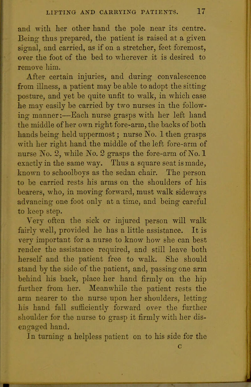 and with her other hand the pole near its centre. Being thus prepared, the patient is raised at a given sig-nal, and carried, as if on a stretcher, feet foremost, over the foot of the hed to wherever it is desired to remove liim. After certain injuries, and during convalescence from illness, a patient may be able to adopt the sitting- posture, and yet be quite unfit to walk, in which case he may easily be carried by two nurses in the follow- ing- manner:—Each nurse grasps with her left hand the middle of her own right fore-arm, the backs of both hands being held uppermost; nurse No. 1 then g-rasps with her right hand the middle of the left fore-arm of nurse No. 2, while No. 2 grasps the fore-arm of No. 1 exactly in the same way. Thus a square seat is made, known to schoolboys as the sedan chair. The person to be carried rests his arms on the shoulders of his bearers, who, in moving forward, must walk sideways advancing one foot only at a time, and being careful to keep step. Very often the sick or injured person will walk fairly well, provided he has a little assistance. It is very important for a nurse to know how she can best render the assistance required, and still leave both herself and the patient free to walk. She should stand by the side of the patient, and, passing one arm behind his back, place her hand firmly on the hip further from her. Meanwhile the patient rests the arm nearer to the nurse upon her shoulders, letting liis hand fall sufficiently forward over the further slioulder for the nurse to grasp it firmly with her dis- engaged hand. In turning a helpless patient on to his side for the c