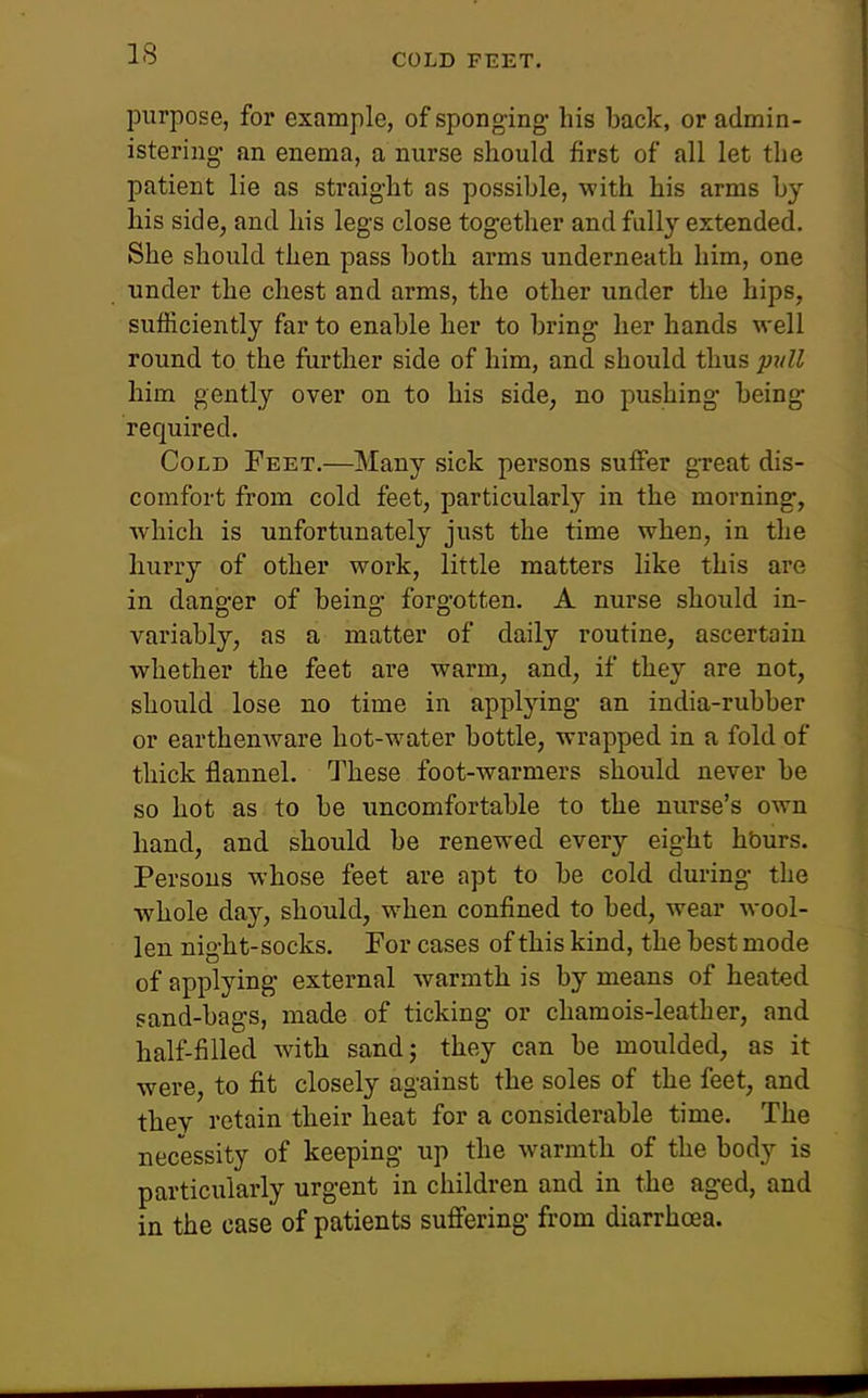 COLD FEET. purpose, for example, of sponging- his back, or admin- istering an enema, a nurse should first of all let the patient lie as straight as possible, with his arms by his side, and his legs close together and fully extended. She should then pass both arms underneath him, one under the chest and arms, the other under the hips, sufficiently far to enable her to bring her hands well round to the further side of him, and should thus ptdl him gently over on to his side, no pushing being required. Cold Feet.—Many sick persons suffer great dis- comfort from cold feet, particularly in the morning, which is unfortunately just the time when, in the hurry of other work, little matters like this are in danger of being forgotten. A nurse should in- variably, as a matter of daily routine, ascertain whether the feet ai*e warm, and, if they are not, should lose no time in applying an india-rubber or earthenware hot-water bottle, wrapped in a fold of thick flannel. These foot-warmers should never be so hot as to be uncomfortable to the nurse's own hand, and should be renewed every eight hburs. Persons whose feet are apt to be cold during the whole day, should, when confined to bed, wear m-ooI- len night-socks. For cases of this kind, the best mode of applying external warmth is by means of heated sand-bags, made of ticking or chamois-leather, and half-filled with sandj they can be moulded, as it were, to fit closely against the soles of the feet, and thev retain their heat for a considerable time. The necessity of keeping up the warmth of the body is particularly urgent in children and in the aged, and in the case of patients suffering from diarrhoea.