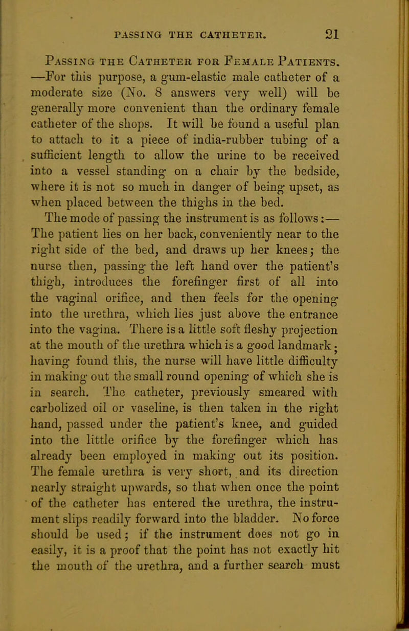 Passing the Catheter for Female Patients. —For this purpose, a gum-elastic male catheter of a moderate size (?{o. 8 answers very well) will be ^•enerallj more convenient than the ordinary female catheter of the shops. It will be found a useful plan to attach to it a piece of india-rubber tubing* of a sufficient length to allow the urine to be received into a vessel standing on a chair by the bedside, where it is not so much in danger of being upset, as when placed between the thighs in the bed. The mode of passing the instrument is as follows:— The patient lies on her back, conveniently near to the right side of the bed, and draws up her knees; the nurse then, passing the left hand over the patient's thigh, introduces the forefinger first of all into the vaginal orifice, and then feels for the opening into the urethra, which lies just above the entrance into the vagina. There is a little soft fleshy projection at the mouth of the urethra which is a good landmark ■ having found this, the nurse will have little difficulty in making out the small round opening of which she is in search. The catheter, previously smeared with carbolized oil or vaseline, is then taken in the right hand, passed under the patient's knee, and guided into the little orifice by the forefinger which has already been employed in making out its position. The female urethra is very short, and its direction nearly straight upwards, so that when once the point of the catheter has entered the urethra, the instru- ment slips readily forward into the bladder. No force should be used; if the instrument does not go in easily, it is a proof that the point has not exactly hit the mouth of the urethra, and a further search must