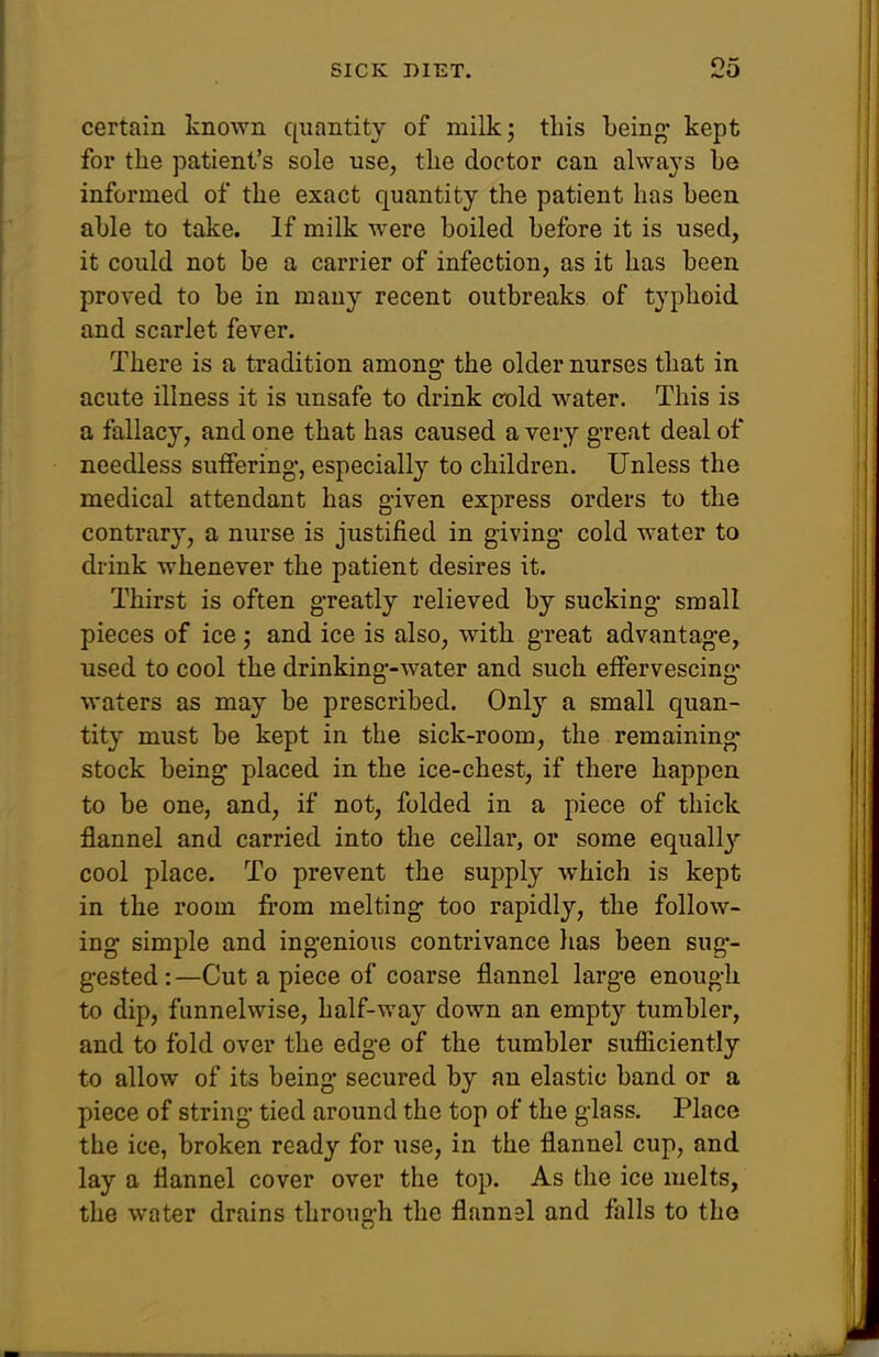 certain knoAvn quantity of milk; tins being* kept for the patient's sole use, the doctor can always he informed of the exact quantity the patient has been able to take. If milk were boiled before it is used, it could not be a carrier of infection, as it has been proved to be in many recent outbreaks of typhoid and scarlet fever. There is a tradition among' the older nurses that in acute illness it is unsafe to drink cold water. This is a fallacy, and one that has caused a very great deal of needless suffering*, especiall}'' to children. Unless the medical attendant has given express orders to the contrary, a nurse is justified in giving* cold Avater to drink whenever the patient desires it. Thirst is often greatly relieved by sucking- small pieces of ice ; and ice is also, with g-reat advantage, used to cool the drinking*-water and such effervescing- waters as may be prescribed. Only a small quan- tity must be kept in the sick-room, the remaining* stock being placed in the ice-chest, if there happen to be one, and, if not, folded in a piece of thick flannel and carried into the cellar, or some equall}- cool place. To prevent the supply which is kept in the room from melting too rapidly, the follow- ing simple and ingenious contrivance lias been sug- gested : —Cut a piece of coarse flannel large enough to dip, funnelwise, half-way down an empty tumbler, and to fold over the edge of the tumbler sufliciently to allow of its being secured by an elastic band or a piece of string tied around the top of the glass. Place the ice, broken ready for use, in the flannel cup, and lay a flannel cover over the top. As the ice melts, the water drains through the flannel and falls to the