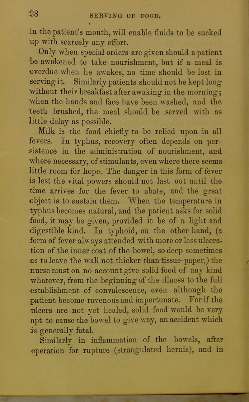 in the patient's mouth, will enable fluids to be sucked up with scarcely any effort. Only when special orders are g-iven should a patient be awakened to take nourishment, but if a meal is ■overdue when he awakes, no time should be lost in serving- it. Similarly patients should not be kept long without their breakfast after awaking; in the morning; when the hands and face have been washed, and the teeth brushed, the meal should be served with as little delay as possible. Milk is the food chiefly to be relied upon in all fevers. In typhus, recovery often depends on per- sistence in the administration of nourishment, and •where necessary, of stimulants, even where there seems little room for hope. The danger in this form of fever is lest the vital powers should not last out until the time arrives for the fever to abate, and the great ■object is to sustain them. When the temperature in typhus becomes natural, and the patient asks for solid food, it may be given, provided it be of a light and •digestible kind. In typhoid, on the other hand, (a form of fever always attended with more or less ulcera- tion of the inner coat of the bowel, so deep sometimes •as to leave the wall not thicker than tissue-paper,) the nurse must on no account give solid food of any kind whatever, from the beginning of the illness to the full ■establishment of convalescence, even although the patient become ravenous and importunate. For if the ulcers are not yet healed, solid food would be very apt to cause the bowel to give way, an accident which is generally fatal. Similarly in inflammation of the bowels, after •operation for rupture (strangulated hernia), and in