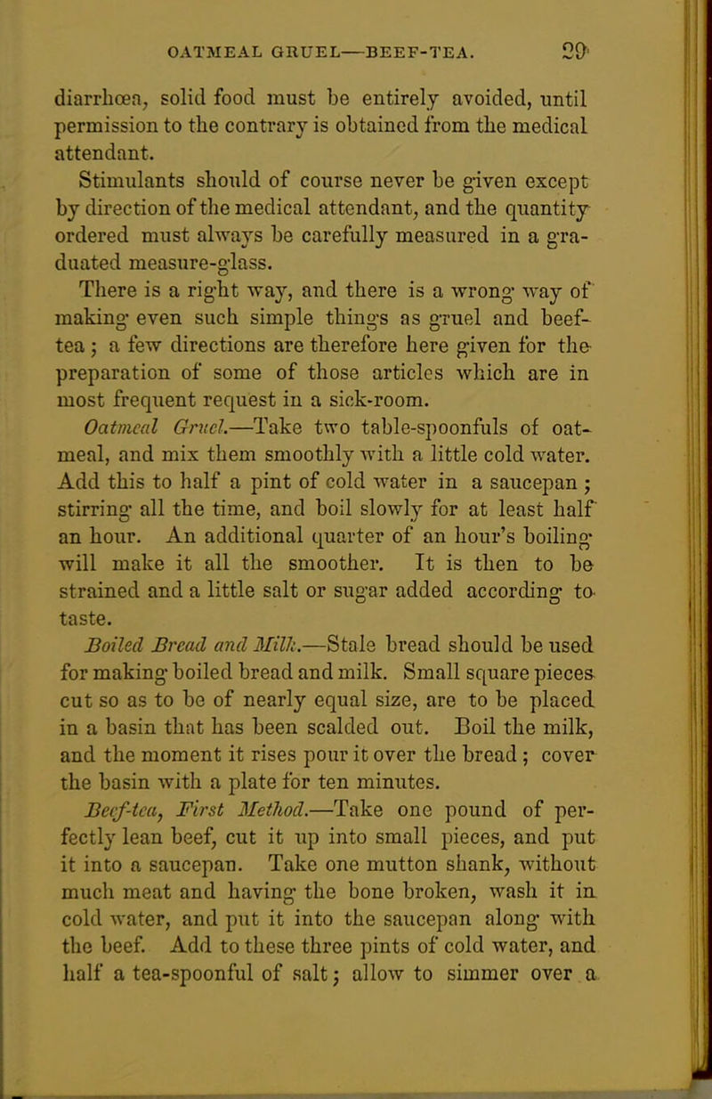 OATMEAL GRUEL—BEEF-TEA. diarrhoea, solid food must be entirely avoided, until permission to the contrary is obtained from the medical attendant. Stimulants should of course never be given except by direction of the medical attendant, and the quantity ordered must always be carefully measured in a gra- duated measure-giass. There is a right way, and there is a wrong way of making- even such simple things as gruel and beef- tea ; a few directions are therefore here given for the- preparation of some of those articles which are in most frequent request in a sick-room. Oatmeal Gruel.—Take two table-spoonfuls of oat- meal, and mix them smoothly with a little cold water. Add this to half a pint of cold water in a saucepan • stirring all the time, and boil slowly for at least half an hour. An additional quarter of an hour's boiling* will make it all the smoother. It is then to be strained and a little salt or sugar added according to- taste. Boiled Bread and Milh.—Stale bi*ead should be used for making boiled bread and milk. Small square pieces cut so as to be of nearly equal size, are to be placed in a basin that has been scalded out. Boil the milk, and the moment it rises pour it over the bread; cover the basin with a plate for ten minutes. Becf-tca, First Metliod.—Take one pound of per- fectly lean beef, cut it up into small pieces, and put it into a saucepan. Take one mutton shank, without much meat and having the bone broken, wash it in cold water, and put it into the saucepan along with the beef. Add to these three pints of cold water, and half a tea-spoonful of salt; allow to simmer over a