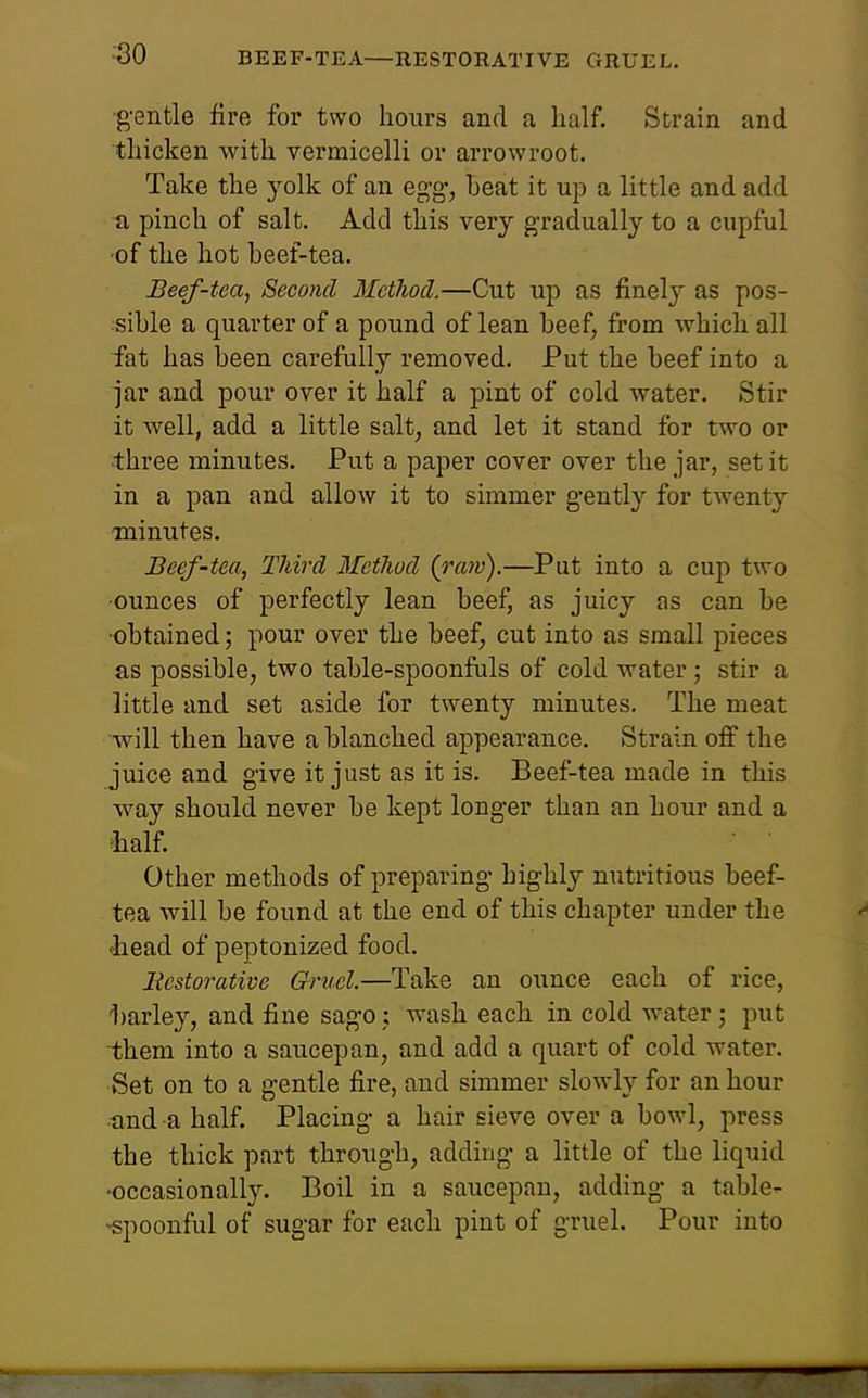 ■30 BEEF-TEA—RESTORATIVE GRUEL. g-entle fire for two hours and a half. Strain and thicken with vermicelli or arrowroot. Take the yolk of an eg;g, beat it ujj a little and add a pinch of salt. Add this very gradually to a cupful •of the hot beef-tea. Beef-tea, Second Metlwcl.—Cut up as finely as pos- sible a quarter of a pound of lean beef, from which all iat has been carefully removed. Put the beef into a jar and pour over it half a pint of cold water. Stir it Avell, add a little salt, and let it stand for two or ■three minutes. Put a paper cover over the jar, set it in a pan and allow it to simmer gently for twenty minutes. Beef-tea, TJiird Method (raiv).—Put into a cup two •ounces of perfectly lean beef, as juicy as can be •obtained; pour over the beef, cut into as small pieces as possible, two table-spoonfuls of cold water; stir a little and set aside for twenty minutes. The meat will then have a blanched appearance. Strain off the juice and give it just as it is. Beef-tea made in this way should never be kept longer than an hour and a ^half Other methods of preparing highly nutritious beef- tea will be found at the end of this chapter under the -head of peptonized food. Bcstorative Gruel.—Take an ounce each of rice, 1)arley, and fine sago j wash each in cold water j put them into a saucepan, and add a quart of cold water. Set on to a gentle fire, and simmer slowly for an hour und a half. Placing a hair sieve over a bowl, press the thick part through, adding a little of the liquid •occasionally. Boil in a saucepan, adding a table- -spoonful of sugar for each pint of gruel. Pour into