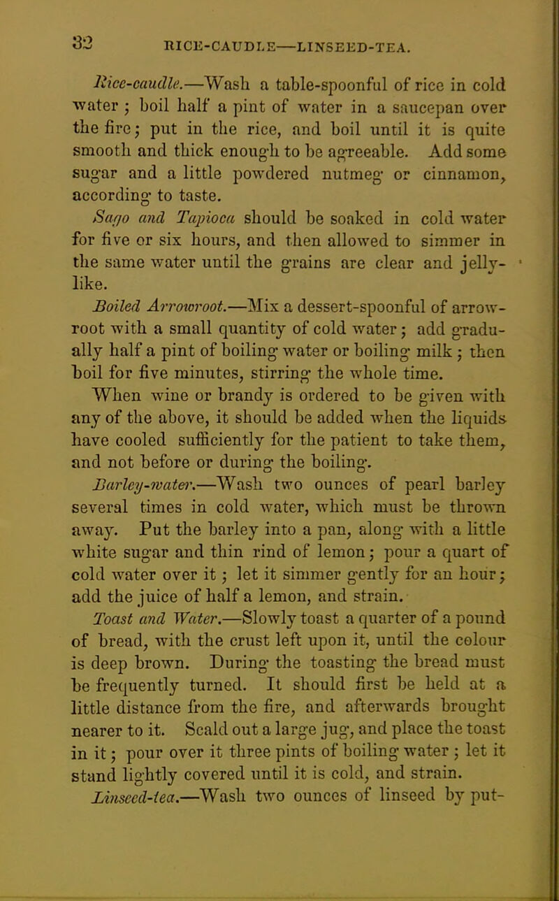 niCE-CAUDLE—: LINSEED-TEA. liice-caudle.—Wasli a table-spoonful of rice in cold ■water ; boil half a pint of water in a siiucepan over the fire; put in the rice, and boil until it is quite smooth and thick enoug-h to be ag-reeable. Add some sug-ar and a little powdered nutmeg- or cinnamon, according to taste. Sufjo and Tapioca should be soaked in cold water for five or six hours, and then allowed to simmer in the same water until the g-raius are clear and jellv- like. Boiled Arrowroot.—Mix a dessert-spoonful of arrow- root with a small quantity of cold water; add g-radu- ally half a pint of boiling water or boiling- milk; then hoil for five minutes, stirring- the whole time. When wine or brandy is ordered to be g-iven with any of the above, it should be added when the liquids have cooled sufficiently for the patient to take them, and not before or during- the boiling-. Barley-wate)\—Wash two ounces of pearl barley several times in cold water, which must be thrown away. Put the barley into a pan, along with a little white sug-ar and thin rind of lemon; pour a quart of cold water over it; let it simmer g'ently for an hour j add the juice of half a lemon, and strain. Toast and Water.—Slowly toast a quarter of a pound of bread, with the crust left upon it, until the colour is deep brown. During the toasting the bread must he frequently turned. It should first be held at a little distance from the fire, and afterwards brought nearer to it. Scald out a large jug, and place the toast in it; pour over it three pints of boiling water ; let it st-and lightly covered until it is cold, and strain. Linseed-iea.—Wash two ounces of linseed by put-