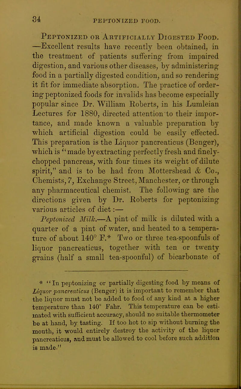 PEPTONIZED FOOD. Peptonized or Artificially Digested Food. —Excellent results have recently been obtained, in the treatment of patients suffering* from impaired digestion, and various other diseases, by administering- food in a partially digested condition, and so rendering- it fit for immediate absorption. The practice of order- ing* peptonized foods for invalids has become especially popular since Dr. William Roberts, in his Lumleian Lectures for 1880, directed attention to their impor- tance, and made known a valuable preparation by which artificial digestion could be easily effected. This preparation is the Liquor pancreaticus (Benger), which is made by extracting perfectly fresh and finely- chopped pancreas, with four times its weight of dilute spirit, and is to be had from Mottershead & Co., Chemists, 7, Exchange Street, Manchester, or through any pharmaceutical chemist. The following* are the directions given by Dr. Roberts for peptonizing various articles of diet:— Peptonized Mil1c.—A pint of milk is diluted with a quarter of a pint of water, and heated to a tempera- ture of about 140° F.* Two or three tea-spoonfuls of liquor pancreaticus, together with ten or twenty grains (half a small tea-spoonful) of bicarbonate of *  In peptonizing or partially digesting food by means of Liquor pancreaticus (Benger) it is important to remember tliat the liquor must not be added to food of any kind at a higher temperature than 140° Fahr. This temperature can be esti- mated with sufficient accuracy, should no suitable thermometer bo at hand, by tasting. If too hot to sip without burning the mouth, it would entirely destroy the activity of the liquor pancreaticus, and must be allowed to cool before such addition is made.