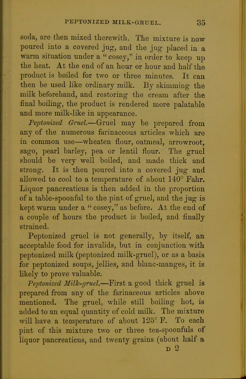 soda, are then mixed therewith. The mixture is now poured into a covered jug-, and the jug- placed in a warm situation under a  cosej, in order to keep up the heat. At the end of an hour or hour and half the product is boiled for two or three minutes. It can then be used like ordinary milk. By skimming- the milk beforehand, and restoring- the cream after the final boiling, the product is rendered more palatable and more milk-like in appearance. Peptonized Gruel.—Gruel may be prepared from any of the numerous farinaceous articles which are in common use—wheaten flour, oatmeal, arrowroot, sago, pearl barley, pea or lentil flour. The gruel should be very well boiled, and made thick and. strong. It is then poured into a covered jug- and allowed to cool to a temperature of about 140° Fahr. Liquor pancreaticus is then added in the proportion of a table-spoonful to the pint of gruel, and the jug- is kept warm under a  cosey, as before. At the end of a couple of hours the product is boiled, and finally strained. Peptonized gruel is not generally, by itself, an acceptable food for invalids, but in conjunction with peptonized milk (peptonized milk-gruel), or as a basis for peptonized soups, jellies, and blanc-mang-es, it is hkely to prove valuable. Veptonizcd Milk-gruel.—First a good thick gruel is prepared from any of the farinaceous articles above mentioned. The gruel, while still boiling- hot, is added to an equal quantity of cold milk. The mixture will have a temperature of about 126° F. To each pint of this mixture two or three tea-spoonfuls of liquor pancreaticus, and twenty grains (about half a D 2