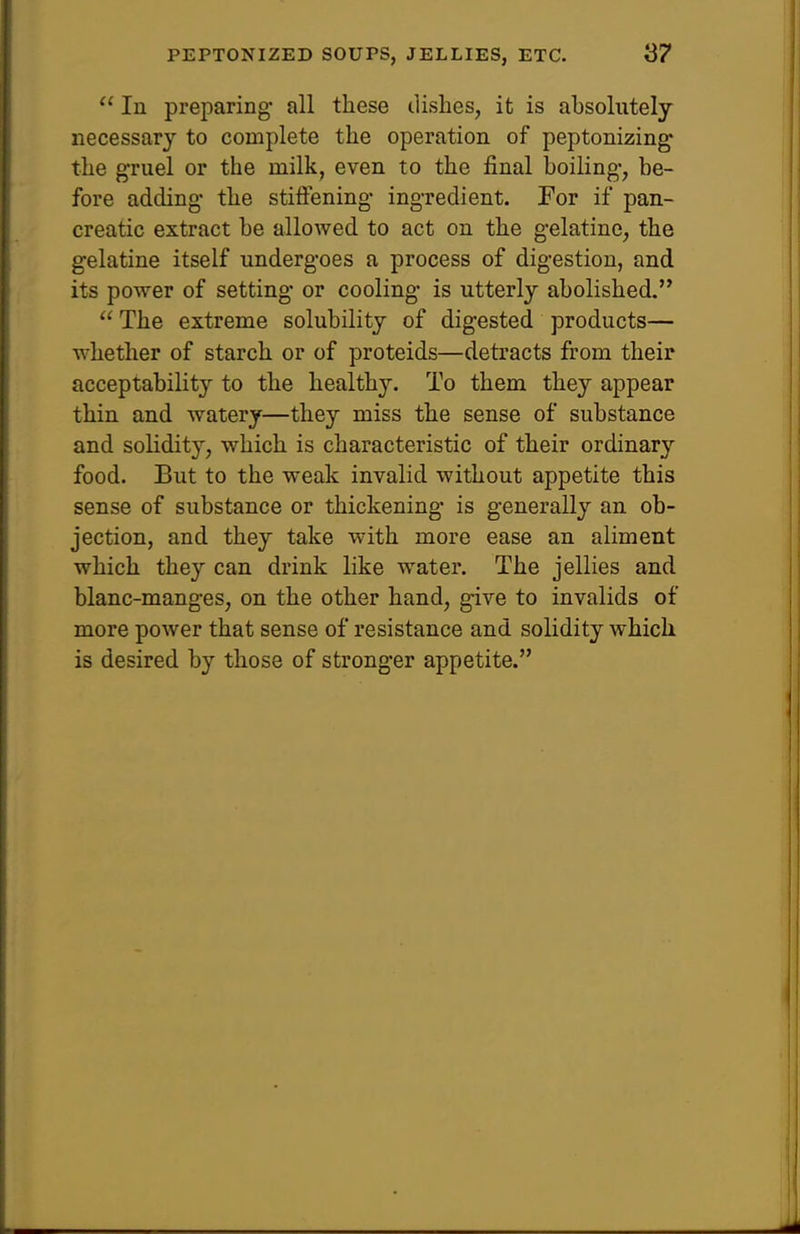  In preparing- all these dishes, it is absolutely necessary to complete the operation of peptonizing the gruel or the milk, even to the final boiling-, be- fore adding- the stiffening- ingredient. For if pan- creatic extract be allowed to act on the gelatine, the gelatine itself undergoes a process of digestion, and its power of setting- or cooling- is utterly abolished.  The extreme solubility of digested products— whether of starch or of proteids—detracts from their acceptability to the healthy. To them they appear thin and watery—they miss the sense of substance and solidity, which is characteristic of their ordinary food. But to the weak invalid without appetite this sense of substance or thickening- is generally an ob- jection, and they take with more ease an aliment which they can drink like water. The jellies and blanc-manges, on the other hand, give to invalids of more power that sense of resistance and solidity which is desired by those of stronger appetite.