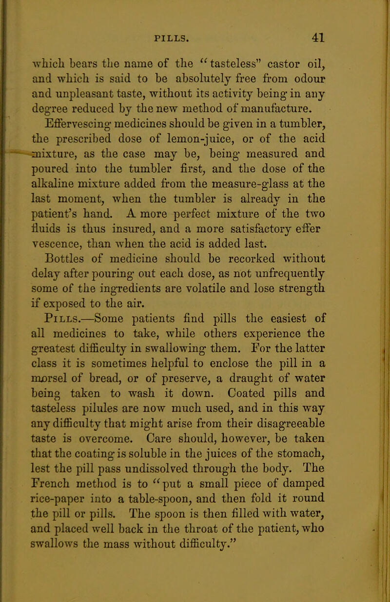 which bears the name of the tasteless castor oil, and which is said to be absolutely free from odour and unpleasant taste, without its activity being- in any degree reduced by the new method of manufacture. Effervescing' medicines should be given in a tumbler, the prescribed dose of lemon-juice, or of the acid -mixture, as the case may be, being- measured and poured into the tumbler first, and the dose of the alkaline mixture added from the measure-glass at the last moment, when the tumbler is already in the patient's hand. A more perfect mixture of the two fluids is thus insured, and a more satisfactory effer vescence, than when the acid is added last. Bottles of medicine should be recorked without delay after pouring- out each dose, as not unfrequently some of the ingredients are volatile and lose strength if exposed to the air. Pills.—Some patients find pills the easiest of all medicines to take, while others experience the g-reatest difficulty in swallowing- them. For the latter class it is sometimes helpful to enclose the pill in a morsel of bread, or of preserve, a draught of water being taken to wash it down. Coated pills and tasteless pilules are now much used, and in this way any difficulty that might arise from their disagreeable taste is overcome. Care should, however, be taken that the coating- is soluble in the juices of the stomach, lest the pill pass undissolved through the body. The French method is to put a small piece of damped rice-paper into a table-spoon, and then fold it round the pill or pills. The spoon is then filled with water, and placed well back in the throat of the patient, who swallows the mass without difficulty.