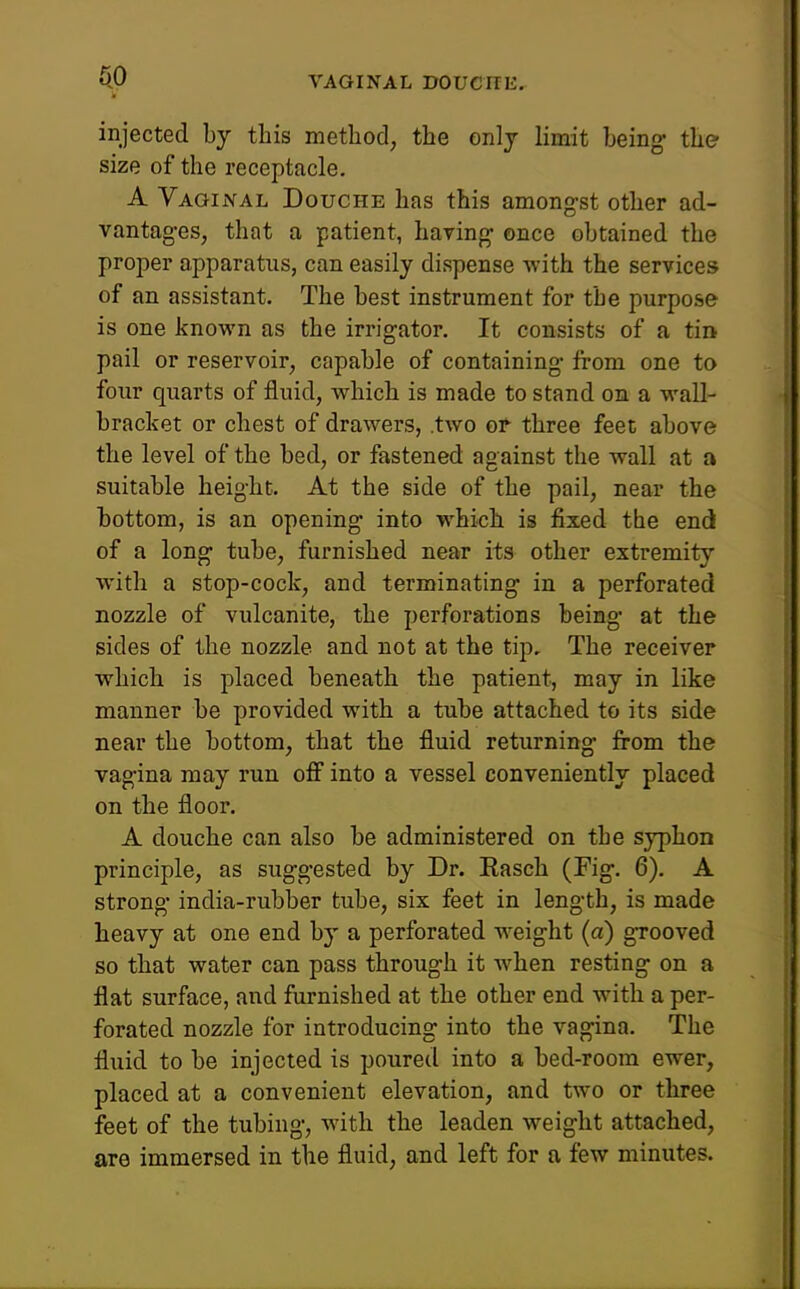 fiO injected by this method, the only limit being the size of the receptacle. A VaqiiXAl Douche has this amongst other ad- vantages, that a patient, having once obtained the proper apparatus, can easily dispense with the services of an assistant. The best instrument for the purpose is one known as the irrigator. It consists of a tin pail or reservoir, capable of containing from one to four quarts of fluid, which is made to stand on a wall- bracket or chest of drawers, .two or three feet above the level of the bed, or fastened against the wall at a suitable height. At the side of the pail, near the bottom, is an opening into which is fixed the end of a long tube, furnished near its other extremity with a stop-cock, and terminating in a perforated nozzle of vulcanite, the perforations being at the sides of the nozzle and not at the tip. The receiver which is placed beneath the patient, may in like manner be provided with a tube attached to its side near the bottom, that the fluid returning firom the vagina may run off into a vessel conveniently placed on the floor. A douche can also be administered on the syphon principle, as suggested by Dr. Rasch (Fig. 6). A strong india-rubber tube, six feet in length, is made heavy at one end by a perforated weight (a) gTooved so that water can pass through it Avhen resting on a flat surface, and furnished at the other end with a per- forated nozzle for introducing into the vagina. The fluid to be injected is poured into a bed-room ewer, placed at a convenient elevation, and two or three feet of the tubing, with the leaden weight attached, are immersed in the fluid, and left for a few minutes.