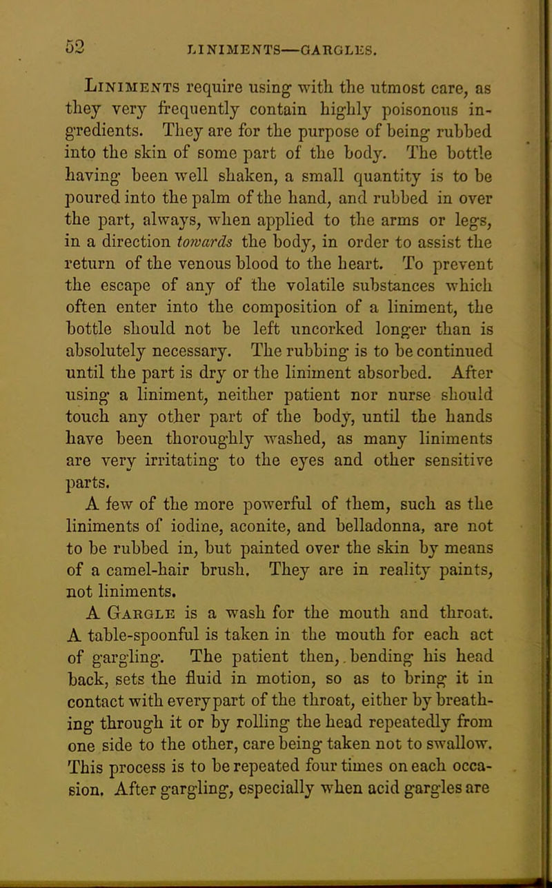 Liniments require using with the utmost care, as they very frequently contain highly poisonous in- gredients. They are for the purpose of being rubbed into the skin of some part of the body. The bottle having been well shaken, a small quantity is to be poured into the palm of the hand, and rubbed in over the part, always, when applied to the arms or legs, in a direction towards the body, in order to assist the return of the venous blood to the heart. To prevent the escape of any of the volatile substances which often enter into the composition of a liniment, the bottle should not be left uncorked longer than is absolutely necessary. The rubbing is to be continued until the part is dry or the liniment absorbed. After iising a liniment, neither patient nor nurse should touch any other part of the body, until the hands have been thoroughly washed, as many liniments are very irritating to the eyes and other sensitive parts. A few of the more powerful of them, such as the liniments of iodine, aconite, and belladonna, are not to be rubbed in, but painted over the skin by means of a camel-hair brush. They are in reality paints, not liniments. A Gargle is a wash for the mouth and throat. A table-spoonful is taken in the mouth for each act of gargling. The patient then,, bending his head back, sets the fluid in motion, so as to bring it in contact with every part of the throat, either by breath- ing through it or by rolling the head repeatedly from one side to the other, care being taken not to swallow. This process is to be repeated four times on each occa- sion. After gargling, especially when acid gargles are