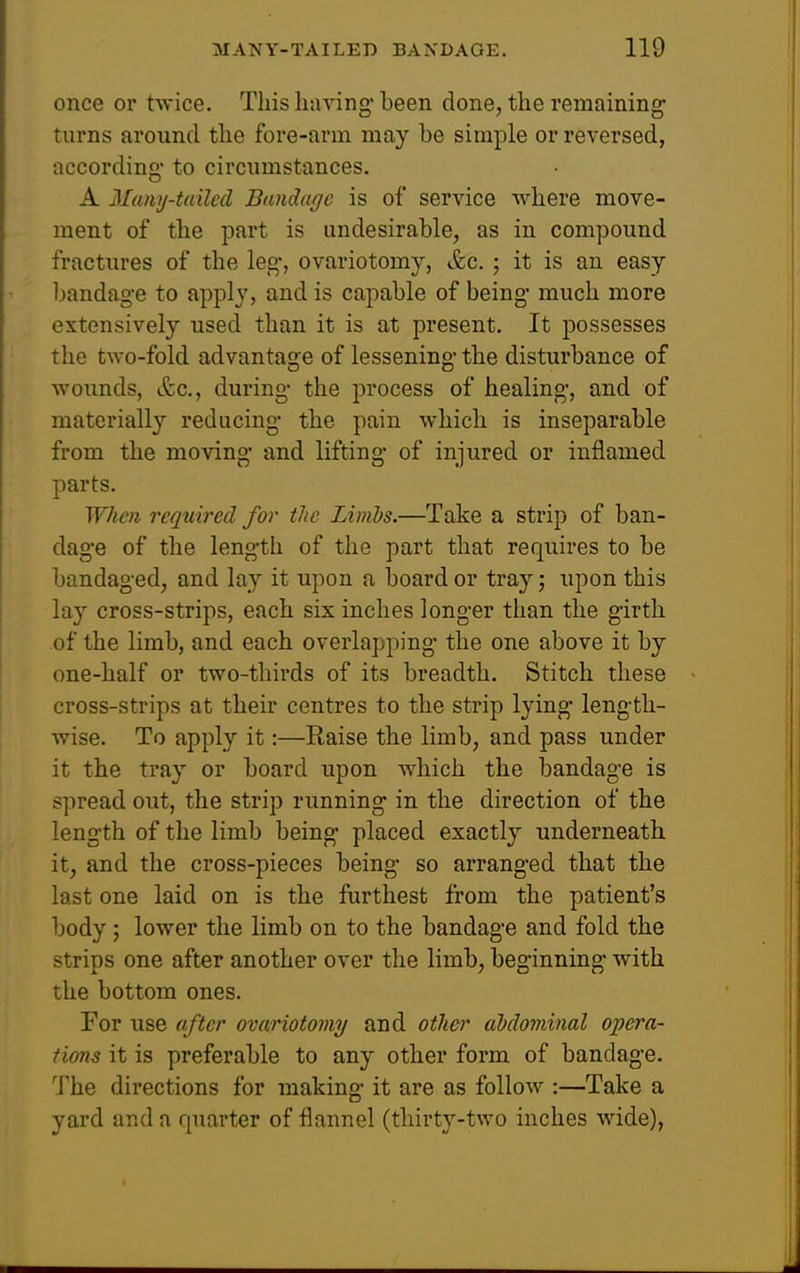 once or twice. This liiiving been done, the remaining turns around the fore-arm may be simple or reversed, accordino- to circumstances. A Many-tailed Bandage is of service where move- ment of the part is undesirable, as in compound fractures of the leg, ovariotomy, &c. ; it is an easy bandag-e to apply, and is capable of being much more extensively used than it is at present. It possesses the two-fold advantage of lessening- the disturbance of woimds, itc, during- the process of healing-, and of materially reducing- the pain which is inseparable from the moving- and lifting- of injured or inflamed parts. When reqtiired for the Limbs.—Take a strip of ban- dage of the length of the part that requires to be bandaged, and lay it upon a board or tray; upon this lay cross-strips, each six inches longer than the girth of the limb, and each overlapping the one above it by one-half or two-thirds of its breadth. Stitch these cross-strips at their centres to the strip lying length- wise. To apply it:—Raise the limb, and pass under it the tray or board upon which the bandage is spread out, the strip running in the direction of the length of the limb being placed exactly underneath, it, and the cross-pieces being so arranged that the last one laid on is the furthest from the patient's body; lower the limb on to the bandage and fold the strips one after another over the limb, beginning with the bottom ones. For use after ovariotomy and other abdominal opera- tions it is preferable to any other form of bandage. The directions for making- it are as follow :—Take a yard and a quarter of flannel (thirty-two inches wide),