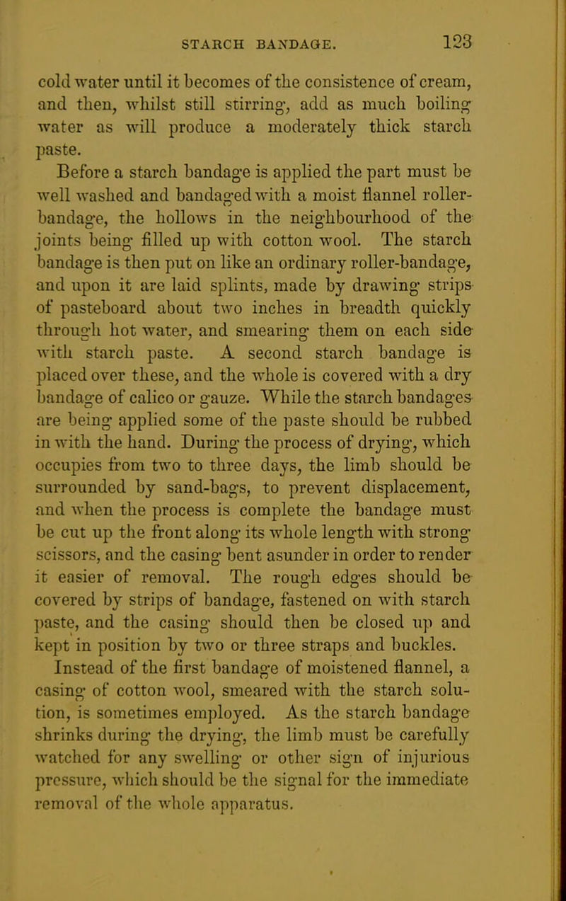 cold water until it becomes of the consistence of cream, and then, whilst still stirring, add as much boiling water as will produce a moderately thick starch paste. Before a starch bandag-e is applied the part must be well washed and bandaged with a moist flannel roller- bandage, the hollows in the neighbourhood of the- joints being filled up with cotton wool. The starch bandage is then put on like an ordinary roller-bandage, and upon it are laid splints, made by drawing strips of pasteboard about two inches in breadth quickly through hot water, and smearing them on each sid& with starch paste. A second starch bandage is placed over these, and the whole is covered with a dry bandage of calico or gauze. While the starch bandages are being applied some of the paste should be rubbed in with the hand. During the process of drying, which occupies from two to three days, the limb should be surrounded by sand-bags, to prevent displacement, and when the process is complete the bandage must be cut up the front along its whole length with strong scissors, and the casing bent asunder in order to render it easier of removal. The rough edges should be covered by strips of bandage, fastened on with starch ])aste, and the casing should then be closed up and kept in position by two or three straps and buckles. Instead of the first bandage of moistened flannel, a casing of cotton wool, smeared with the starch solu- tion, is sometimes employed. As the starch bandage shrinks during the drying, the limb must be carefully watched for any swelling or other sign of injurious pressure, which should be the signal for the immediate removal of the whole Apparatus.