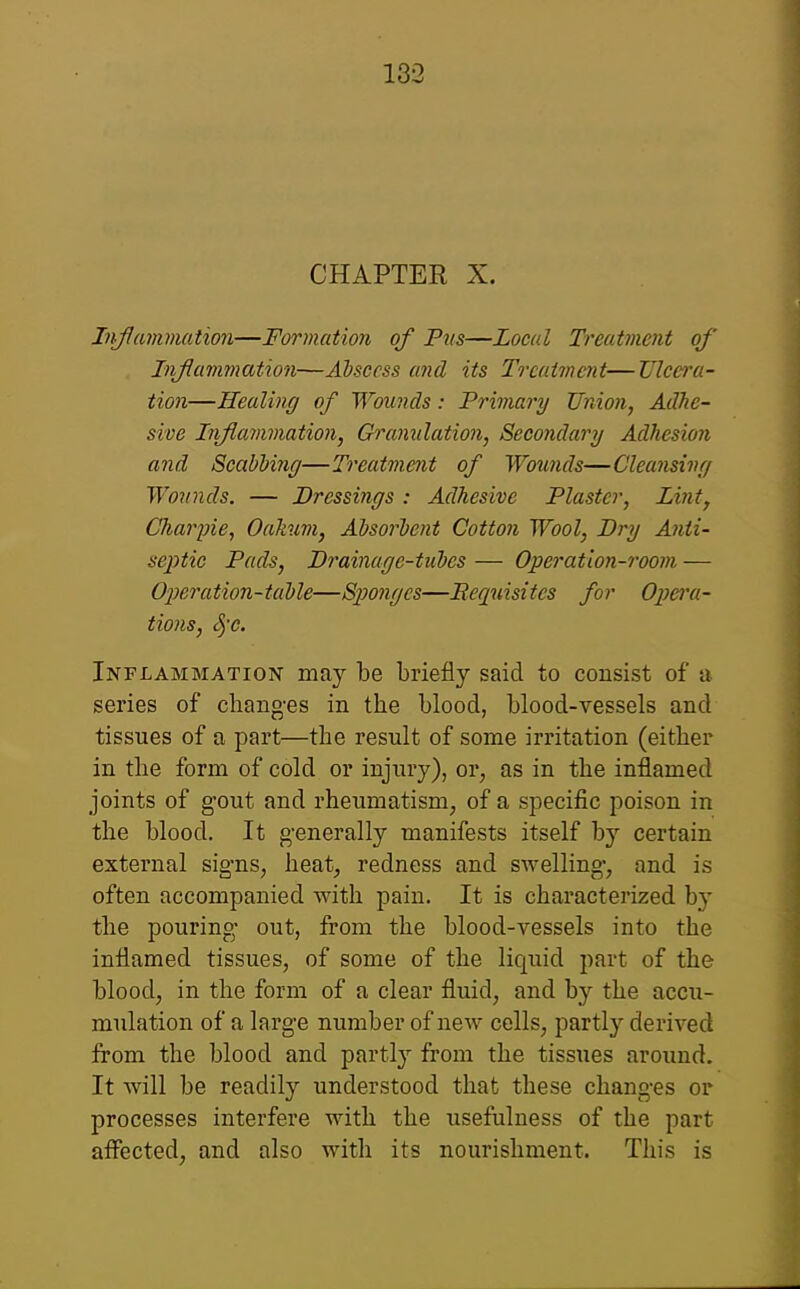 CHAPTER X. Iiiflmnmation—Formation of Pus—Local Treatment of Infavimation—Abscess and its Treatment—Ulcera- tion—Healing of Wounds: Primary Union, Adhe- sive Inflammation, Granulation, Secondary Adhesion and ScabUiig—Treatment of Wotmds—Cleunsivf/ Wounds. — Dressings : Adhesive Plaster, Lint, Charjne, Oakum, Absorbent Cotton Wool, Dry A7iti- sej^tic Pads, Drainage-tubes — Operation-room — 02)eration-table—Sponges—Eequisites for Opera- tions, Sj'c. Inflammation may be briefly said to consist of a series of chang-es in the blood, blood-vessels and tissues of a part—the result of some irritation (either in the form of cold or injury), or, as in the inflamed joints of gout and rheumatism, of a specific poison in the blood. It g-enerally manifests itself by certain external signs, heat, redness and swelling-, and is often accompanied with pain. It is characterized by the pouring- out, from the blood-vessels into the inflamed tissues, of some of the liquid part of the blood, in the form of a clear fluid, and by the accu- mulation of a large number of new cells, partly derived from the blood and partl}^ from the tissues around. It will be readily understood that these changes or processes interfere with the usefulness of the part aflected, and also with its nourishment. This is