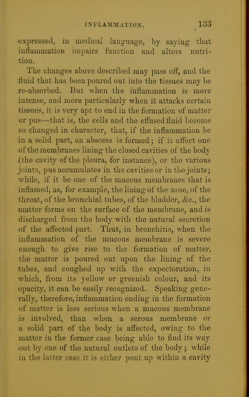 -expressed, in medical lan<2'iuig'e, by saying* that inflammation impairs function and alters nutri- tion. The changes above described may pass off, and the fluid that has been poured out into the tissues may be re-absorbed. But when the inflammation is more intense, and more particularly when it attacks certain tissues, it is very apt to end in the formation of matter or pus—that is, the cells and the effiised fluid become so changed in character, that, if the inflammation be in a solid part, an abscess is formed j if it aft'ect one of the membranes lining the closed cavities of the body (the cavity of the pleura, for instance), or the various joints, pus accumulates in the cavities or in the joints j while, if it be one of the mucous membranes that is inflamed, as, for example, the lining of the nose, of the throat, of the bronchial tubes, of the bladder, (fee, the matter forms on the surface of the membrane, and is discharged from the body with the natural secretion of the aftected part. Thus, in bronchitis, when the inflammation of the mucous membrane is severe enough to give rise to the formation of matter, the matter is poured out upon the lining of the tubes, and coughed up w^ith the expectoration, in which, from its yellow or greenish colour, and its opacity, it can be easily recognized. Speaking gene- rally, therefore, inflammation ending in the formation of matter is less serious when a mucous membrane is involved, than when a serous membrane or a solid part of the body is aftected, owing to the matter in the former case being able to find its way out by one of the natural outlets of the body j wdiile in the latter case it is either pent up within a cavity